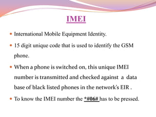 IMEI
 International Mobile Equipment Identity.

 15 digit unique code that is used to identify the GSM
  phone.

 When a phone is switched on, this unique IMEI
  number is transmitted and checked against a data
  base of black listed phones in the network’s EIR .

 To know the IMEI number the *#06# has to be pressed.
 