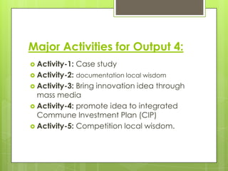 Major Activities for Output 4:
 Activity-1:

Case study

 Activity-2: documentation local wisdom
 Activity-3:

Bring innovation idea through
mass media
 Activity-4: promote idea to integrated
Commune Investment Plan (CIP)
 Activity-5: Competition local wisdom.

 