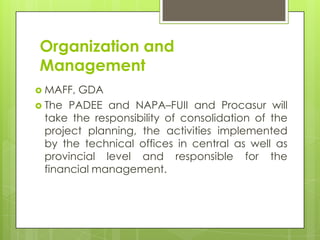 Organization and
Management
 MAFF,

GDA
 The PADEE and NAPA–FUII and Procasur will
take the responsibility of consolidation of the
project planning, the activities implemented
by the technical offices in central as well as
provincial level and responsible for the
financial management.

 
