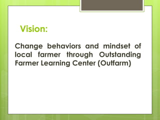 Vision:
Change behaviors and mindset of
local farmer through Outstanding
Farmer Learning Center (Outfarm)

 