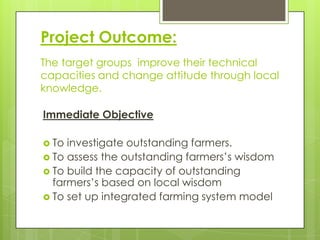 Project Outcome:
The target groups improve their technical
capacities and change attitude through local
knowledge.
Immediate Objective
 To

investigate outstanding farmers.
 To assess the outstanding farmers’s wisdom
 To build the capacity of outstanding
farmers’s based on local wisdom
 To set up integrated farming system model

 