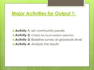 Major Activities for Output 1:

 Activity-1:

set community panels

 Activity-2: Criteria for local wisdom selection
 Activity-3:

Baseline survey at grassroots level
 Activity-4: Analysis the results

 