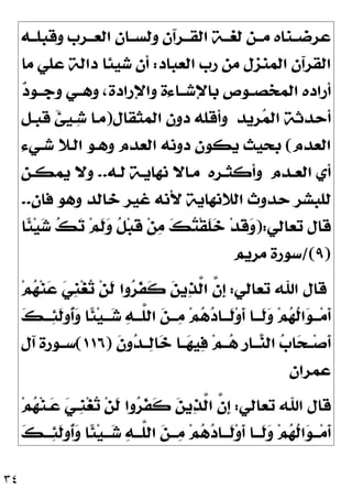 ٣٤
‫ﻭﻗﺒﻠــﻪ‬ ‫ﺍﻟﻌــﺮﺏ‬ ‫ﻭﻟﺴــﺎﻥ‬ ‫ﺍﻟﻘــﺮﺁﻥ‬ ‫ﻟﻐــﺔ‬ ‫ﻣــﻦ‬ ‫ﻋﺮﺿــﻨﺎﻩ‬
‫ﺍﻟﻌﺒﺎﺩ‬ ‫ﺭﺏ‬ ‫ﻣﻦ‬ ‫ﺍﻟﻤﻨﺰﻝ‬ ‫ﺍﻟﻘﺮﺁﻥ‬
:
‫ﻣﺎ‬ ‫ﻋﻠﻲ‬ ‫ﺩﺍﻟﺔ‬ ‫ﺷﻴﺌﺎ‬ ‫ﺃﻥ‬

‫ﺩ‬‫ﻭﺟــﻮ‬ ‫ﻭﻫــﻲ‬ ،‫ﻭﺍﻹﺭﺍﺩﺓ‬ ‫ﺑﺎﻹﺷــﺎﺀﺓ‬ ‫ﺍﻟﻤﺨﺼــﻮﺹ‬ ‫ﺃﺭﺍﺩﻩ‬
‫ﺮﻳﺪ‬
‫ﻤ‬‫ﺍﻟ‬ ‫ﺃﺣﺪﺛﺔ‬
‫ﺍﻟﻤﺜﻘﺎﻝ‬ ‫ﺩﻭﻥ‬ ‫ﻭﺃﻗﻠﻪ‬
)
‫ﻗﺒـﻞ‬ ‫ﹶ‬
‫ﺊ‬‫ﹺ‬
‫ﻴ‬‫ـ‬
‫ﺷ‬ ‫ﻣـﺎ‬
‫ﺍﻟﻌﺪﻡ‬
(
‫ﺍﻟ‬ ‫ﺩﻭﻧﻪ‬ ‫ﻳﻜﻮﻥ‬ ‫ﺑﺤﻴﺚ‬
‫ﺷـﻲﺀ‬ ‫ﺍﻟـﻼ‬ ‫ﻭﻫـﻮ‬ ‫ﻌﺪﻡ‬
‫ـﺪﻡ‬‫ـ‬‫ﺍﻟﻌ‬ ‫ﺃﻱ‬
‫ـﺮﻩ‬‫ـ‬‫ﻭﺃﻛﺜ‬
‫ـﻪ‬‫ـ‬‫ﻟ‬ ‫ـﺔ‬‫ـ‬‫ﻧﻬﺎﻳ‬ ‫ـﺎﻻ‬‫ـ‬‫ﻣ‬
..
‫ـﻦ‬‫ـ‬‫ﻳﻤﻜ‬ ‫ﻭﻻ‬

‫ﻥ‬‫ﻓﺎ‬ ‫ﻭﻫﻮ‬ ‫ﺧﺎﻟﺪ‬ ‫ﻏﻴﺮ‬ ‫ﻷﻧﻪ‬ ‫ﺍﻟﻼﻧﻬﺎﻳﺔ‬ ‫ﺣﺪﻭﺙ‬ ‫ﻟﻠﺒﺸﺮ‬
..
‫ﺗﻌﺎﻟﻲ‬ ‫ﻗﺎﻝ‬
):
‫ﹰﺎ‬
‫ﺌ‬‫ﻴ‬
‫ﺷ‬ 
‫ﻚ‬
‫ﺗ‬ ‫ﻢ‬‫ﹶ‬
‫ﻟ‬
‫ﻭ‬ ‫ﹸ‬
‫ﻞ‬‫ﺒ‬‫ﹶ‬
‫ﻗ‬ ‫ﻦ‬
‫ﻣ‬ 
‫ﻚ‬
‫ﺘ‬‫ﹾ‬‫ﻘ‬‫ﹶ‬
‫ﻠ‬
‫ﺧ‬ ‫ﺪ‬‫ﹶ‬
‫ﻗ‬
‫ﻭ‬
)
٩
/(
‫ﻣﺮﻳﻢ‬ ‫ﺳﻮﺭﺓ‬
‫ﺗﻌﺎﻟﻲ‬ ‫ﺍﷲ‬ ‫ﻗﺎﻝ‬
:
‫ﻢ‬
‫ﻬ‬‫ﻨ‬
‫ﻋ‬ 
‫ﻲ‬‫ﹺ‬
‫ﻨ‬‫ﻐ‬
‫ﺗ‬ ‫ﻦ‬‫ﹶ‬
‫ﻟ‬ ‫ﻭﺍ‬
‫ﺮ‬‫ﹶ‬
‫ﻔ‬‫ﹶ‬
‫ﻛ‬ 
‫ﻦ‬‫ﻳ‬
‫ﺬ‬‫ﱠ‬
‫ﻟ‬‫ﺍ‬ ‫ﱠ‬
‫ﻥ‬‫ﹺ‬
‫ﺇ‬
‫ﹸ‬
‫ﻟ‬‫ﺍ‬
‫ﻮ‬‫ـ‬‫ـ‬‫ـ‬‫ﻣ‬‫ﹶ‬
‫ﺃ‬

‫ﻚ‬‫ـ‬‫ـ‬‫ـ‬
‫ﺌ‬‫ﹶ‬
‫ﻟ‬‫ﹸﻭ‬
‫ﺃ‬
‫ﻭ‬ ‫ﹰﺎ‬
‫ﺌ‬‫ﻴ‬‫ـ‬‫ـ‬‫ـ‬
‫ﺷ‬ 
‫ﻪ‬‫ـ‬‫ـ‬‫ﱠـ‬
‫ﻠ‬‫ﺍﻟ‬ 
‫ﻦ‬‫ـ‬‫ـ‬‫ـ‬
‫ﻣ‬ ‫ﻢ‬
‫ﻫ‬
‫ﺩ‬‫ـﺎ‬‫ـ‬‫ﹶـ‬
‫ﻟ‬‫ﻭ‬‫ﹶ‬
‫ﺃ‬ ‫ـﺎ‬‫ـ‬‫ﹶـ‬
‫ﻟ‬
‫ﻭ‬ ‫ﻢ‬
‫ﻬ‬
‫ﹶ‬
‫ﻥ‬‫ﻭ‬
‫ﺪ‬‫ــ‬
‫ﻟ‬‫ﺎ‬
‫ﺧ‬ ‫ــﺎ‬
‫ﻬ‬‫ﻴ‬
‫ﻓ‬ ‫ﻢ‬‫ــ‬
‫ﻫ‬ ‫ﹺ‬
‫ﺭ‬‫ــﺎ‬
‫ﻨ‬‫ﺍﻟ‬ 
‫ﺏ‬‫ﺎ‬
‫ﺤ‬‫ــ‬‫ﺻ‬‫ﹶ‬
‫ﺃ‬
)
١١٦
(
‫ﺁﻝ‬ ‫ﺳــﻮﺭﺓ‬
‫ﻋﻤﺮﺍﻥ‬
‫ﺗﻌﺎﻟﻲ‬ ‫ﺍﷲ‬ ‫ﻗﺎﻝ‬
:
‫ﻢ‬
‫ﻬ‬‫ﻨ‬‫ـ‬
‫ﻋ‬ 
‫ﻲ‬‫ﹺـ‬
‫ﻨ‬‫ﻐ‬
‫ﺗ‬ ‫ﻦ‬‫ﹶ‬
‫ﻟ‬ ‫ﻭﺍ‬
‫ﺮ‬‫ﹶ‬
‫ﻔ‬‫ﹶ‬
‫ﻛ‬ 
‫ﻦ‬‫ﻳ‬
‫ﺬ‬‫ﱠ‬
‫ﻟ‬‫ﺍ‬ ‫ﱠ‬
‫ﻥ‬‫ﹺ‬
‫ﺇ‬

‫ﻚ‬‫ـ‬‫ـ‬‫ـ‬
‫ﺌ‬‫ﹶ‬
‫ﻟ‬‫ﹸﻭ‬
‫ﺃ‬
‫ﻭ‬ ‫ﹰﺎ‬
‫ﺌ‬‫ﻴ‬‫ـ‬‫ـ‬‫ـ‬
‫ﺷ‬ 
‫ﻪ‬‫ـ‬‫ـ‬‫ﱠـ‬
‫ﻠ‬‫ﺍﻟ‬ 
‫ﻦ‬‫ـ‬‫ـ‬‫ـ‬
‫ﻣ‬ ‫ﻢ‬
‫ﻫ‬
‫ﺩ‬‫ـﺎ‬‫ـ‬‫ﹶـ‬
‫ﻟ‬‫ﻭ‬‫ﹶ‬
‫ﺃ‬ ‫ـﺎ‬‫ـ‬‫ﹶـ‬
‫ﻟ‬
‫ﻭ‬ ‫ﻢ‬
‫ﻬ‬‫ﹸ‬
‫ﻟ‬‫ﺍ‬
‫ﻮ‬‫ـ‬‫ـ‬‫ـ‬‫ﻣ‬‫ﹶ‬
‫ﺃ‬
 