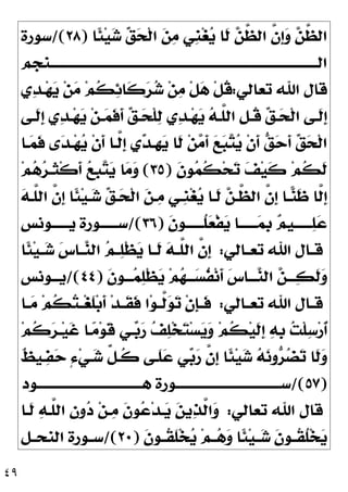 ٤٩
‫ﹰﺎ‬
‫ﺌ‬‫ﻴ‬
‫ﺷ‬ 
‫ﻖ‬
‫ﺤ‬‫ﹾ‬‫ﻟ‬‫ﺍ‬ 
‫ﻦ‬
‫ﻣ‬ ‫ﹺﻲ‬
‫ﻨ‬‫ﻐ‬
‫ﻳ‬ ‫ﹶﺎ‬
‫ﻟ‬ 
‫ﻦ‬‫ﱠ‬
‫ﻈ‬‫ﺍﻟ‬ ‫ﱠ‬
‫ﻥ‬‫ﹺ‬
‫ﺇ‬
‫ﻭ‬ 
‫ﻦ‬‫ﱠ‬
‫ﻈ‬‫ﺍﻟ‬
)
٢٨
/(
‫ﺳﻮﺭﺓ‬
‫ﺍﻟـــــــــــــــــــــــــــــــــــــــــــــــــــــــــــــــــــــــــــــــــــــــــــﻨﺠﻢ‬
‫ﺗﻌﺎﻟﻲ‬ ‫ﺍﷲ‬ ‫ﻗﺎﻝ‬
:
‫ﻱ‬
‫ﺪ‬‫ـ‬‫ﻬ‬
‫ﻳ‬ ‫ﻦ‬
‫ﻣ‬ ‫ﻢ‬‫ﹸ‬
‫ﻜ‬
‫ﺋ‬‫ﹶﺎ‬
‫ﻛ‬
‫ﺮ‬
‫ﺷ‬ ‫ﻦ‬
‫ﻣ‬ ‫ﹾ‬‫ﻞ‬
‫ﻫ‬ ‫ﹾ‬‫ﻞ‬‫ﹸ‬
‫ﻗ‬

‫ﻳ‬ ‫ﻦ‬‫ـ‬
‫ﻤ‬‫ﹶ‬
‫ﻓ‬‫ﹶ‬
‫ﺃ‬ 
‫ﻖ‬‫ـ‬‫ـ‬
‫ﺤ‬‫ﹾ‬‫ﻠ‬
‫ﻟ‬ ‫ﻱ‬
‫ﺪ‬‫ـ‬‫ﻬ‬
‫ﻳ‬ 
‫ﻪ‬‫ـ‬‫ـ‬‫ﱠ‬
‫ﻠ‬‫ﺍﻟ‬ ‫ﹺ‬
‫ﻞ‬‫ﹸـ‬
‫ﻗ‬ 
‫ﻖ‬‫ـ‬‫ـ‬
‫ﺤ‬‫ﹾ‬‫ﻟ‬‫ﺍ‬ ‫ﹶـﻰ‬
‫ﻟ‬‫ﹺ‬
‫ﺇ‬
‫ـﻰ‬‫ـ‬‫ﹶ‬
‫ﻟ‬‫ﹺ‬
‫ﺇ‬ ‫ﻱ‬
‫ﺪ‬‫ـ‬‫ـ‬‫ﻬ‬
‫ـﺎ‬
‫ﻤ‬‫ﹶ‬
‫ﻓ‬ ‫ﻯ‬
‫ﺪ‬‫ـ‬‫ﻬ‬
‫ﻳ‬ ‫ﹾ‬‫ﻥ‬‫ﹶ‬
‫ﺃ‬ ‫ﱠـﺎ‬
‫ﻟ‬‫ﹺ‬
‫ﺇ‬ ‫ﻱ‬
‫ﺪ‬‫ﹺـ‬
‫ﻬ‬
‫ﻳ‬ ‫ﹶﺎ‬
‫ﻟ‬ ‫ﻦ‬
‫ﻣ‬‫ﹶ‬
‫ﺃ‬ 
‫ﻊ‬
‫ﺒ‬
‫ﺘ‬
‫ﻳ‬ ‫ﹾ‬‫ﻥ‬‫ﹶ‬
‫ﺃ‬ 
‫ﻖ‬
‫ﺣ‬‫ﹶ‬
‫ﺃ‬ 
‫ﻖ‬
‫ﺤ‬‫ﹾ‬‫ﻟ‬‫ﺍ‬
‫ﹶ‬
‫ﻥ‬‫ﻮ‬
‫ﻤ‬‫ﹸ‬
‫ﻜ‬‫ﺤ‬
‫ﺗ‬ 
‫ﻒ‬‫ﻴ‬‫ﹶ‬
‫ﻛ‬ ‫ﻢ‬‫ﹸ‬
‫ﻜ‬‫ﹶ‬
‫ﻟ‬
)
٣٥
(
‫ﻢ‬
‫ﻫ‬
‫ﺮ‬‫ﹶـ‬
‫ﺜ‬‫ﹾ‬‫ﻛ‬‫ﹶ‬
‫ﺃ‬ 
‫ﻊ‬‫ﹺ‬
‫ﺒ‬
‫ﺘ‬
‫ﻳ‬ ‫ﺎ‬
‫ﻣ‬
‫ﻭ‬

‫ﻪ‬‫ﱠـ‬
‫ﻠ‬‫ﺍﻟ‬ ‫ﱠ‬
‫ﻥ‬‫ﹺ‬
‫ﺇ‬ ‫ﹰﺎ‬
‫ﺌ‬‫ﻴ‬‫ـ‬
‫ﺷ‬ 
‫ﻖ‬‫ـ‬
‫ﺤ‬‫ﹾ‬‫ﻟ‬‫ﺍ‬ 
‫ﻦ‬‫ـ‬
‫ﻣ‬ ‫ﹺـﻲ‬
‫ﻨ‬‫ﻐ‬
‫ﻳ‬ ‫ﹶـﺎ‬
‫ﻟ‬ 
‫ﻦ‬‫ﱠـ‬
‫ﻈ‬‫ﺍﻟ‬ ‫ﱠ‬
‫ﻥ‬‫ﹺ‬
‫ﺇ‬ ‫ـﺎ‬
‫ﻨ‬‫ﹶ‬
‫ﻇ‬ ‫ﱠﺎ‬
‫ﻟ‬‫ﹺ‬
‫ﺇ‬
‫ﹶ‬
‫ﻥ‬‫ﹸــــــﻮ‬
‫ﻠ‬
‫ﻌ‬‫ﹾ‬‫ﻔ‬
‫ﻳ‬ ‫ــــــﺎ‬
‫ﻤ‬‫ﹺ‬
‫ﺑ‬ 
‫ﻢ‬‫ــــــﻴ‬
‫ﻠ‬
‫ﻋ‬
)
٣٦
/(
‫ﻳــــــﻮﻧﺲ‬ ‫ﺳــــــﻮﺭﺓ‬
‫ـﺎﻟﻲ‬‫ـ‬‫ﺗﻌ‬ ‫ﺍﷲ‬ ‫ـﺎﻝ‬‫ـ‬‫ﻗ‬
:
‫ﹰﺎ‬
‫ﺌ‬‫ﻴ‬‫ـ‬‫ـ‬
‫ﺷ‬ 
‫ﺱ‬‫ـﺎ‬‫ـ‬
‫ﻨ‬‫ﺍﻟ‬ 
‫ﻢ‬‫ـ‬‫ـ‬
‫ﻠ‬‫ﹾ‬‫ﻈ‬
‫ﻳ‬ ‫ـﺎ‬‫ـ‬‫ﹶ‬
‫ﻟ‬ 
‫ﻪ‬‫ـ‬‫ـ‬‫ﱠ‬
‫ﻠ‬‫ﺍﻟ‬ ‫ﱠ‬
‫ﻥ‬‫ﹺ‬
‫ﺇ‬
‫ﹶ‬
‫ﻥ‬‫ـــﻮ‬
‫ﻤ‬
‫ﻠ‬‫ﹾ‬‫ﻈ‬
‫ﻳ‬ ‫ﻢ‬
‫ﻬ‬‫ـــ‬
‫ﺴ‬‫ﹸ‬
‫ﻔ‬‫ﻧ‬‫ﹶ‬
‫ﺃ‬ 
‫ﺱ‬‫ـــﺎ‬
‫ﻨ‬‫ﺍﻟ‬ 
‫ﻦ‬‫ـــ‬
‫ﻜ‬‫ﹶ‬
‫ﻟ‬
‫ﻭ‬
)
٤٤
/(
‫ﻳـــﻮﻧﺲ‬
‫ـﺎﻟﻲ‬‫ـ‬‫ﺗﻌ‬ ‫ﺍﷲ‬ ‫ـﺎﻝ‬‫ـ‬‫ﻗ‬
:
‫ـﺎ‬‫ـ‬
‫ﻣ‬ ‫ﻢ‬‫ﹸ‬
‫ﻜ‬
‫ﺘ‬‫ـ‬‫ـ‬‫ﻐ‬‫ﹶ‬
‫ﻠ‬‫ﺑ‬‫ﹶ‬
‫ﺃ‬ ‫ﺪ‬‫ـ‬‫ـ‬‫ﹶ‬
‫ﻘ‬‫ﹶ‬
‫ﻓ‬ ‫ﺍ‬‫ﻮ‬‫ـ‬‫ـ‬‫ﱠ‬
‫ﻟ‬
‫ﻮ‬
‫ﺗ‬ ‫ﹾ‬‫ﻥ‬‫ﹺ‬
‫ﺈ‬‫ـ‬‫ـ‬‫ﹶ‬
‫ﻓ‬
‫ﹸ‬
‫ﻛ‬
‫ﺮ‬‫ـ‬‫ﻴ‬‫ﹶ‬
‫ﻏ‬ ‫ـﺎ‬
‫ﻣ‬‫ﻮ‬‫ﹶ‬
‫ﻗ‬ ‫ـﻲ‬
‫ﺑ‬
‫ﺭ‬ 
‫ﻒ‬
‫ﻠ‬‫ﺨ‬
‫ﺘ‬‫ﺴ‬
‫ﻳ‬
‫ﻭ‬ ‫ﻢ‬‫ﹸ‬
‫ﻜ‬‫ﻴ‬‫ﹶ‬
‫ﻟ‬‫ﹺ‬
‫ﺇ‬ 
‫ﻪ‬‫ﹺ‬
‫ﺑ‬ 
‫ﺖ‬‫ﹾ‬‫ﻠ‬
‫ﺳ‬‫ﺭ‬‫ﹸ‬
‫ﺃ‬
‫ﻢ‬
‫ﹲ‬
‫ﻆ‬‫ـﻴ‬
‫ﻔ‬
‫ﺣ‬ ٍ‫ﺀ‬‫ﻲ‬‫ـ‬
‫ﺷ‬ ‫ﱢ‬
‫ﻞ‬‫ﹸـ‬
‫ﻛ‬ ‫ﹶـﻰ‬
‫ﻠ‬
‫ﻋ‬ ‫ﻲ‬
‫ﺑ‬
‫ﺭ‬ ‫ﱠ‬
‫ﻥ‬‫ﹺ‬
‫ﺇ‬ ‫ﹰﺎ‬
‫ﺌ‬‫ﻴ‬
‫ﺷ‬ 
‫ﻪ‬
‫ﻧ‬‫ﻭ‬
‫ﺮ‬
‫ﻀ‬
‫ﺗ‬ ‫ﹶﺎ‬
‫ﻟ‬
‫ﻭ‬
)
٥٧
/(
‫ﻫــــــــــــــــــــــــــــــــــــﻮﺩ‬ ‫ﺳــــــــــــــــــــــــــــــــــــﻮﺭﺓ‬
‫ﺗﻌﺎﻟﻲ‬ ‫ﺍﷲ‬ ‫ﻗﺎﻝ‬
:
‫ﹶـﺎ‬
‫ﻟ‬ 
‫ﻪ‬‫ﱠـ‬
‫ﻠ‬‫ﺍﻟ‬ 
‫ﻥ‬‫ﻭ‬
‫ﺩ‬ ‫ﻦ‬‫ـ‬
‫ﻣ‬ ‫ﹶ‬
‫ﻥ‬‫ﻮ‬
‫ﻋ‬‫ﺪ‬‫ـ‬
‫ﻳ‬ 
‫ﻦ‬‫ﻳ‬
‫ﺬ‬‫ﱠ‬
‫ﻟ‬‫ﺍ‬
‫ﻭ‬
‫ﹶ‬
‫ﻥ‬‫ﹸــﻮ‬
‫ﻘ‬‫ﹶ‬
‫ﻠ‬‫ﺨ‬
‫ﻳ‬ ‫ﻢ‬‫ــ‬
‫ﻫ‬
‫ﻭ‬ ‫ﹰﺎ‬
‫ﺌ‬‫ﻴ‬‫ــ‬
‫ﺷ‬ ‫ﹶ‬
‫ﻥ‬‫ﹸــﻮ‬
‫ﻘ‬‫ﹸ‬
‫ﻠ‬‫ﺨ‬
‫ﻳ‬
)
٢٠
/(
‫ﺍﻟﻨﺤــﻞ‬ ‫ﺳــﻮﺭﺓ‬
 