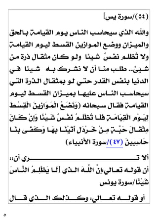 ٥
)
٥٤
/(
‫ﻳﺲ‬ ‫ﺳﻮﺭﺓ‬
[
‫ﺑـﺎﻟﺤﻖ‬ ‫ﺍﻟﻘﻴﺎﻣـﺔ‬ ‫ﻳـﻮﻡ‬ ‫ﺍﻟﻨـﺎﺱ‬ ‫ﺳﻴﺤﺎﺳـﺐ‬ ‫ﺍﻟﺬﻱ‬ ‫ﻭﺍﷲ‬
‫ـﻮ‬‫ـ‬‫ﻟﻴ‬ ‫ـﻂ‬‫ـ‬‫ﺍﻟﻘﺴ‬ ‫ـﻮﺍﺯﻳﻦ‬‫ـ‬‫ﺍﻟﻤ‬ ‫ـﻊ‬‫ـ‬‫ﻭﻭﺿ‬ ‫ـﺰﺍﻥ‬‫ـ‬‫ﻭﺍﻟﻤﻴ‬
‫ـﺔ‬‫ـ‬‫ﺍﻟﻘﻴﺎﻣ‬ ‫ﻡ‬

‫ﺲ‬‫ـ‬‫ـ‬‫ﻧﻔ‬ ‫ـﻢ‬‫ـ‬‫ﻈﻠ‬
‫ﺗ‬ ‫ﻭﻻ‬
‫ـﻴﺌﺎ‬‫ـ‬‫ﺷ‬
‫ـﻦ‬‫ـ‬‫ﻣ‬ ‫ﺫﺭﺓ‬ ‫ـﺎﻝ‬‫ـ‬‫ﻣﺜﻘ‬ ‫ـﺎﻥ‬‫ـ‬‫ﻛ‬ ‫ـﻮ‬‫ـ‬‫ﻭﻟ‬
‫ﺷــﻴﺊ‬
..
‫ﺑــﻪ‬ ‫ﻧﺸــﺮﻙ‬ ‫ﻻ‬ ‫ﺃﻥ‬ ‫ﻣﻨــﺎ‬ ‫ﻃﻠــﺐ‬
‫ﺷــﻴﺌﺎ‬
‫ﻓــﻲ‬
‫ﺍﻟﺘـﻲ‬ ‫ﺍﻟـﺬﺭﺓ‬ ‫ﺑﻤﺜﻘـﺎﻝ‬ ‫ﻟـﻮ‬ ‫ﺣﺘـﻲ‬ ‫ﺍﻟﻘﺪﺭ‬ ‫ﺑﻨﻔﺲ‬ ‫ﺍﻟﺪﻧﻴﺎ‬
‫ـﻮﻡ‬‫ـ‬‫ﻟﻴـ‬ ‫ـﻂ‬‫ـ‬‫ﺍﻟﻘﺴـ‬ ‫ـﺰﺍﻥ‬‫ـ‬‫ﺑﻤﻴـ‬ ‫ـﺎ‬‫ـ‬‫ﻋﻠﻴﻬـ‬ ‫ـﺎﺱ‬‫ـ‬‫ﺍﻟﻨـ‬ ‫ـﺐ‬‫ـ‬‫ﺳﻴﺤﺎﺳـ‬
‫ـﺒﺤﺎﻧﻪ‬‫ـ‬‫ﺳ‬ ‫ـﺎﻝ‬‫ـ‬‫ﻓﻘ‬ ‫ـﺔ‬‫ـ‬‫ﺍﻟﻘﻴﺎﻣ‬
)
‫ﹶ‬
‫ﻂ‬‫ـ‬‫ـ‬‫ﺴ‬
‫ﻘ‬‫ﹾ‬‫ﻟ‬‫ﺍ‬ 
‫ﻦ‬‫ﹺﻳ‬
‫ﺯ‬‫ﺍ‬
‫ﻮ‬‫ـ‬‫ـ‬
‫ﻤ‬‫ﹾ‬‫ﻟ‬‫ﺍ‬ 
‫ﻊ‬‫ـ‬‫ـ‬
‫ﻀ‬
‫ﻧ‬
‫ﻭ‬

‫ﺗ‬ ‫ﹶــﺎ‬
‫ﻠ‬‫ﹶ‬
‫ﻓ‬ 
‫ﺔ‬‫ــ‬
‫ﻣ‬‫ﺎ‬
‫ﻴ‬
‫ﻘ‬‫ﹾ‬‫ﻟ‬‫ﺍ‬ ‫ﹺ‬
‫ﻡ‬‫ﻮ‬‫ــ‬
‫ﻴ‬
‫ﻟ‬
‫ﹶ‬
‫ﻥ‬‫ﹶــﺎ‬
‫ﻛ‬ ‫ﹾ‬‫ﻥ‬‫ﹺ‬
‫ﺇ‬
‫ﻭ‬ ‫ﹰﺎ‬
‫ﺌ‬‫ﻴ‬‫ــ‬
‫ﺷ‬ 
‫ﺲ‬‫ﹾــ‬‫ﻔ‬
‫ﻧ‬ 
‫ﻢ‬‫ﹶــ‬
‫ﻠ‬‫ﹾ‬‫ﻈ‬
‫ــﺎ‬
‫ﻨ‬‫ﹺ‬
‫ﺑ‬ ‫ﹶــﻰ‬
‫ﻔ‬‫ﹶ‬
‫ﻛ‬
‫ﻭ‬ ‫ــﺎ‬
‫ﻬ‬‫ﹺ‬
‫ﺑ‬ ‫ــﺎ‬
‫ﻨ‬‫ﻴ‬
‫ﺗ‬‫ﹶ‬
‫ﺃ‬ ‫ﹴ‬
‫ﻝ‬
‫ﺩ‬‫ﺮ‬‫ــ‬
‫ﺧ‬ ‫ﻦ‬‫ــ‬
‫ﻣ‬ 
‫ﺔ‬‫ــ‬
‫ﺒ‬
‫ﺣ‬ ‫ﹶ‬
‫ﻝ‬‫ﹶــﺎ‬
‫ﻘ‬‫ﹾ‬‫ﺜ‬
‫ﻣ‬

‫ﻦ‬‫ﹺﻴ‬
‫ﺒ‬
‫ﺳ‬‫ﺎ‬
‫ﺣ‬
)
٤٧
/(
‫ﺍﻷﻧﺒﻴﺎﺀ‬ ‫ﺳﻮﺭﺓ‬
(
‫ﺃﻥ‬ ‫ـﺮﻱ‬‫ـ‬‫ﺗــــــــــــــــــــــــــــــــــــــــــــــــــــــــــــــــــــــــــــــ‬ ‫ﺃﻻ‬
::
‫ﺗﻌــﺎﻟﻲ‬ ‫ﻗﻮﻟــﻪ‬ ‫ﺃﻥ‬
:
‫ﺍﻟــﺬﻱ‬ 
‫ﻪ‬‫ﱠــ‬
‫ﻠ‬‫ﺍﻟ‬ ‫ﱠ‬
‫ﻥ‬‫ﹺ‬
‫ﺇ‬
]

‫ﺱ‬‫ــﺎ‬
‫ﻨ‬‫ﺍﻟ‬ 
‫ﻢ‬‫ــ‬
‫ﻠ‬‫ﹾ‬‫ﻈ‬
‫ﻳ‬ ‫ﹶــﺎ‬
‫ﻟ‬
‫ﹰﺎ‬
‫ﺌ‬‫ﻴ‬
‫ﺷ‬
/
‫ﻳ‬ ‫ﺳﻮﺭﺓ‬
‫ﻮﻧﺲ‬
‫ـﺎﻟﻲ‬‫ـ‬‫ﺗﻌــــ‬ ‫ـﻪ‬‫ـ‬‫ﻗﻮﻟــــ‬ ‫ﺃﻭ‬
:
‫ـﺎﻝ‬‫ـ‬‫ﻗــــ‬ ‫ـﺬﻱ‬‫ـ‬‫ﺍﻟــــ‬ ‫ـﺬﻟﻚ‬‫ـ‬‫ﻭﻛــــ‬
 