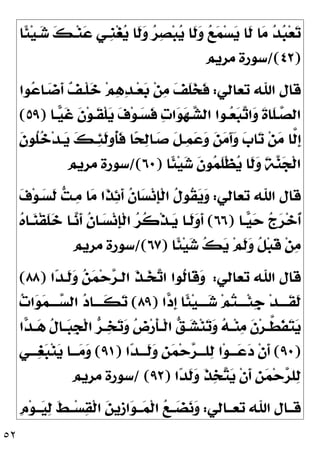 ٥٢
‫ﹰﺎ‬
‫ﺌ‬‫ﻴ‬‫ـ‬
‫ﺷ‬ 
‫ﻚ‬‫ـ‬‫ﻨ‬
‫ﻋ‬ ‫ﹺـﻲ‬
‫ﻨ‬‫ﻐ‬
‫ﻳ‬ ‫ﹶﺎ‬
‫ﻟ‬
‫ﻭ‬ 
‫ﺮ‬
‫ﺼ‬‫ﺒ‬
‫ﻳ‬ ‫ﹶﺎ‬
‫ﻟ‬
‫ﻭ‬ 
‫ﻊ‬
‫ﻤ‬‫ﺴ‬
‫ﻳ‬ ‫ﹶﺎ‬
‫ﻟ‬ ‫ﺎ‬
‫ﻣ‬ 
‫ﺪ‬
‫ﺒ‬‫ﻌ‬
‫ﺗ‬
)
٤٢
/(
‫ﻣﺮﻳﻢ‬ ‫ﺳﻮﺭﺓ‬
‫ﺗﻌﺎﻟﻲ‬ ‫ﺍﷲ‬ ‫ﻗﺎﻝ‬
:
‫ﻮﺍ‬
‫ﻋ‬‫ـﺎ‬
‫ﺿ‬‫ﹶ‬
‫ﺃ‬ 
‫ﻒ‬‫ﹾـ‬‫ﻠ‬
‫ﺧ‬ ‫ﻢ‬
‫ﻫ‬
‫ﺪ‬‫ـ‬‫ﻌ‬
‫ﺑ‬ ‫ﻦ‬
‫ﻣ‬ 
‫ﻒ‬‫ﹶ‬
‫ﻠ‬
‫ﺨ‬‫ﹶ‬
‫ﻓ‬
‫ـﺎ‬‫ـ‬
‫ﻴ‬‫ﹶ‬
‫ﻏ‬ ‫ﹶ‬
‫ﻥ‬‫ﻮ‬‫ﹶـ‬
‫ﻘ‬‫ﹾ‬‫ﻠ‬
‫ﻳ‬ 
‫ﻑ‬‫ﻮ‬‫ـ‬
‫ﺴ‬‫ﹶ‬
‫ﻓ‬ 
‫ﺕ‬‫ﺍ‬
‫ﻮ‬
‫ﻬ‬‫ـ‬‫ـ‬
‫ﺸ‬‫ﺍﻟ‬ ‫ـﻮﺍ‬
‫ﻌ‬
‫ﺒ‬
‫ﺗ‬‫ﺍ‬
‫ﻭ‬ ‫ﹶ‬
‫ﺓ‬‫ﹶﺎ‬
‫ﻠ‬‫ـ‬
‫ﺼ‬‫ﺍﻟ‬
)
٥٩
(
‫ﹺ‬
‫ﺇ‬
‫ﹶ‬
‫ﻥ‬‫ﹸﻮ‬
‫ﻠ‬
‫ﺧ‬‫ﺪ‬‫ـ‬
‫ﻳ‬ 
‫ﻚ‬‫ـ‬
‫ﺌ‬‫ﹶ‬
‫ﻟ‬‫ﹸﻭ‬
‫ﺄ‬‫ﹶ‬
‫ﻓ‬ ‫ﺎ‬
‫ﺤ‬
‫ﻟ‬‫ـﺎ‬
‫ﺻ‬ ‫ﹶ‬
‫ﻞ‬‫ـ‬
‫ﻤ‬
‫ﻋ‬
‫ﻭ‬ 
‫ﻦ‬
‫ﻣ‬َ‫ﺁ‬
‫ﻭ‬ 
‫ﺏ‬‫ﺎ‬
‫ﺗ‬ ‫ﻦ‬
‫ﻣ‬ ‫ﱠﺎ‬
‫ﻟ‬
‫ﹰﺎ‬
‫ﺌ‬‫ﻴ‬
‫ﺷ‬ ‫ﹶ‬
‫ﻥ‬‫ﻮ‬
‫ﻤ‬‫ﹶ‬
‫ﻠ‬‫ﹾ‬‫ﻈ‬
‫ﻳ‬ ‫ﹶﺎ‬
‫ﻟ‬
‫ﻭ‬ ‫ﹶ‬
‫ﺔ‬
‫ﻨ‬
‫ﺠ‬‫ﹾ‬‫ﻟ‬‫ﺍ‬
)
٦٠
/(
‫ﻣﺮﻳﻢ‬ ‫ﺳﻮﺭﺓ‬
‫ﺗﻌﺎﻟﻲ‬ ‫ﺍﷲ‬ ‫ﻗﺎﻝ‬
:

‫ﻑ‬‫ﻮ‬‫ـ‬
‫ﺴ‬‫ﹶ‬
‫ﻟ‬ 
‫ﺖ‬‫ـ‬
‫ﻣ‬ ‫ﺎ‬
‫ﻣ‬ ‫ﹶﺍ‬
‫ﺬ‬
‫ﺋ‬‫ﹶ‬
‫ﺃ‬ ‫ﹸ‬
‫ﻥ‬‫ﺎ‬
‫ﺴ‬‫ﻧ‬‫ﹺ‬
‫ﺈ‬‫ﹾ‬‫ﻟ‬‫ﺍ‬ ‫ﹸ‬
‫ﻝ‬‫ﹸﻮ‬
‫ﻘ‬
‫ﻳ‬
‫ﻭ‬
‫ـﺎ‬
‫ﻴ‬
‫ﺣ‬ 
‫ﺝ‬
‫ﺮ‬‫ﺧ‬‫ﹸ‬
‫ﺃ‬
)
٦٦
(

‫ﻩ‬‫ـﺎ‬
‫ﻨ‬‫ﹾ‬‫ﻘ‬‫ﹶ‬
‫ﻠ‬
‫ﺧ‬ ‫ـﺎ‬
‫ﻧ‬‫ﹶ‬
‫ﺃ‬ ‫ﹸ‬
‫ﻥ‬‫ـﺎ‬
‫ﺴ‬‫ﻧ‬‫ﹺ‬
‫ﺈ‬‫ﹾ‬‫ﻟ‬‫ﺍ‬ 
‫ﺮ‬‫ﹸ‬
‫ﻛ‬‫ﹾ‬‫ﺬ‬‫ـ‬
‫ﻳ‬ ‫ﹶـﺎ‬
‫ﻟ‬
‫ﻭ‬‫ﹶ‬
‫ﺃ‬
‫ﹰﺎ‬
‫ﺌ‬‫ﻴ‬
‫ﺷ‬ 
‫ﻚ‬
‫ﻳ‬ ‫ﻢ‬‫ﹶ‬
‫ﻟ‬
‫ﻭ‬ ‫ﹸ‬
‫ﻞ‬‫ﺒ‬‫ﹶ‬
‫ﻗ‬ ‫ﻦ‬
‫ﻣ‬
)
٦٧
/(
‫ﻣﺮﻳﻢ‬ ‫ﺳﻮﺭﺓ‬
‫ﺗﻌﺎﻟﻲ‬ ‫ﺍﷲ‬ ‫ﻗﺎﻝ‬
:
‫ﺍ‬
‫ﺪ‬‫ﹶـ‬
‫ﻟ‬
‫ﻭ‬ 
‫ﻦ‬
‫ﻤ‬‫ﺣ‬
‫ﺮ‬‫ﺍﻟـ‬ ‫ﹶ‬
‫ﺬ‬‫ـ‬
‫ﺨ‬
‫ﺗ‬‫ﺍ‬ ‫ﹸﻮﺍ‬
‫ﻟ‬‫ﹶﺎ‬
‫ﻗ‬
‫ﻭ‬
)
٨٨
(
‫ﺍ‬
‫ﺩ‬‫ﹺ‬
‫ﺇ‬ ‫ﹰﺎ‬
‫ﺌ‬‫ﻴ‬‫ـ‬‫ـ‬‫ــ‬
‫ﺷ‬ ‫ﻢ‬
‫ﺘ‬‫ـ‬‫ـ‬‫ﹾــ‬‫ﺌ‬‫ﹺ‬
‫ﺟ‬ ‫ﺪ‬‫ـ‬‫ـ‬‫ﹶــ‬
‫ﻘ‬‫ﹶ‬
‫ﻟ‬
)
٨٩
(

‫ﺕ‬‫ﺍ‬
‫ﻮ‬
‫ﻤ‬‫ـ‬‫ـ‬‫ــ‬
‫ﺴ‬‫ﺍﻟ‬ 
‫ﺩ‬‫ـﺎ‬‫ـ‬‫ﹶــ‬
‫ﻜ‬
‫ﺗ‬
‫ﺍ‬
‫ﺪ‬‫ـ‬‫ـ‬
‫ﻫ‬ ‫ﹸ‬
‫ﻝ‬‫ـﺎ‬‫ـ‬
‫ﺒ‬‫ﹺ‬
‫ﺠ‬‫ﹾ‬‫ﻟ‬‫ﺍ‬ 
‫ﺮ‬‫ـ‬‫ـ‬
‫ﺨ‬
‫ﺗ‬
‫ﻭ‬ 
‫ﺽ‬‫ﺭ‬‫ﹶ‬
‫ﺄ‬‫ـ‬‫ـ‬‫ﹾ‬‫ﻟ‬‫ﺍ‬ 
‫ﻖ‬‫ـ‬‫ـ‬
‫ﺸ‬‫ﻨ‬
‫ﺗ‬
‫ﻭ‬ 
‫ﻪ‬‫ـ‬‫ـ‬‫ﻨ‬
‫ﻣ‬ ‫ﹶ‬
‫ﻥ‬‫ﺮ‬‫ـ‬‫ـ‬‫ﱠ‬
‫ﻄ‬‫ﹶ‬
‫ﻔ‬
‫ﺘ‬
‫ﻳ‬
)
٩٠
(

‫ﻟ‬ ‫ﺍ‬‫ﻮ‬‫ـــ‬
‫ﻋ‬
‫ﺩ‬ ‫ﹾ‬‫ﻥ‬‫ﹶ‬
‫ﺃ‬
‫ﺍ‬
‫ﺪ‬‫ﹶـــ‬
‫ﻟ‬
‫ﻭ‬ ‫ﹺ‬
‫ﻦ‬
‫ﻤ‬‫ﺣ‬
‫ﺮ‬‫ﻠـــ‬
)
٩١
(
‫ـــﻲ‬
‫ﻐ‬
‫ﺒ‬‫ﻨ‬
‫ﻳ‬ ‫ـــﺎ‬
‫ﻣ‬
‫ﻭ‬
‫ﺍ‬
‫ﺪ‬‫ﹶ‬
‫ﻟ‬
‫ﻭ‬ ‫ﹶ‬
‫ﺬ‬
‫ﺨ‬
‫ﺘ‬
‫ﻳ‬ ‫ﹾ‬‫ﻥ‬‫ﹶ‬
‫ﺃ‬ ‫ﹺ‬
‫ﻦ‬
‫ﻤ‬‫ﺣ‬
‫ﺮ‬‫ﻠ‬
‫ﻟ‬
)
٩٢
/ (
‫ﻣﺮﻳﻢ‬ ‫ﺳﻮﺭﺓ‬
‫ﺗﻌــﺎﻟﻲ‬ ‫ﺍﷲ‬ ‫ﻗــﺎﻝ‬
:
‫ﹺ‬
‫ﻡ‬‫ﻮ‬‫ــ‬
‫ﻴ‬
‫ﻟ‬ ‫ﹶ‬
‫ﻂ‬‫ــ‬‫ﺴ‬
‫ﻘ‬‫ﹾ‬‫ﻟ‬‫ﺍ‬ 
‫ﻦ‬‫ﹺﻳ‬
‫ﺯ‬‫ﺍ‬
‫ﻮ‬‫ــ‬
‫ﻤ‬‫ﹾ‬‫ﻟ‬‫ﺍ‬ 
‫ﻊ‬‫ــ‬
‫ﻀ‬
‫ﻧ‬
‫ﻭ‬
 
