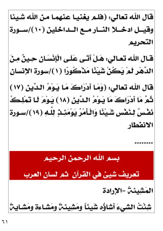 ٦١
‫ﺗﻌﺎﻟﻲ‬ ‫ﺍﷲ‬ ‫ﻗﺎﻝ‬
) :
‫ﺷـﻴﺌﺎ‬ ‫ﺍﷲ‬ ‫ﻣـﻦ‬ ‫ﻋﻨﻬﻤـﺎ‬ ‫ﻳﻐﻨﻴـﺎ‬ ‫ﻓﻠـﻢ‬
‫ﺍﻟـــﺪﺍﺧﻠﻴﻦ‬ ‫ﻣـــﻊ‬ ‫ﺍﻟﻨـــﺎﺭ‬ ‫ﺍﺩﺧـــﻼ‬ ‫ﻭﻗﻴـــﻞ‬
)
١٠
/(
‫ﺳـــﻮﺭﺓ‬
‫ﺍﻟﺘﺤﺮﻳﻢ‬
‫ـﺎﻟﻲ‬‫ـ‬‫ﺗﻌ‬ ‫ﺍﷲ‬ ‫ـﺎﻝ‬‫ـ‬‫ﻗ‬
:
‫ـ‬‫ـ‬
‫ﺣ‬ 
‫ﻥ‬‫ـﺎ‬‫ـ‬
‫ﺴ‬‫ﻧ‬‫ﹺ‬
‫ﺈ‬‫ﹾ‬‫ﻟ‬‫ﺍ‬ ‫ـﻰ‬‫ـ‬‫ﹶ‬
‫ﻠ‬
‫ﻋ‬ ‫ـﻰ‬‫ـ‬
‫ﺗ‬‫ﹶ‬
‫ﺃ‬ ‫ﹾ‬‫ﻞ‬‫ـ‬‫ـ‬
‫ﻫ‬

‫ﻦ‬‫ـ‬‫ـ‬
‫ﻣ‬ 
‫ﻦ‬‫ﻴ‬
‫ﺍ‬
‫ﺭ‬‫ﹸﻮ‬
‫ﻛ‬‫ﹾ‬‫ﺬ‬
‫ﻣ‬ ‫ﹰﺎ‬
‫ﺌ‬‫ﻴ‬
‫ﺷ‬ ‫ﻦ‬‫ﹸ‬
‫ﻜ‬
‫ﻳ‬ ‫ﻢ‬‫ﹶ‬
‫ﻟ‬ ‫ﹺ‬
‫ﺮ‬‫ﻫ‬
‫ﺪ‬‫ﺍﻟ‬
)
١
/(
‫ﺍﻹﻧﺴﺎﻥ‬ ‫ﺳﻮﺭﺓ‬
‫ﺗﻌﺎﻟﻲ‬ ‫ﺍﷲ‬ ‫ﻗﺎﻝ‬
) :
‫ﹺ‬
‫ﻦ‬‫ﻳ‬
‫ﺪ‬‫ﺍﻟـ‬ 
‫ﻡ‬‫ﻮ‬‫ـ‬
‫ﻳ‬ ‫ـﺎ‬
‫ﻣ‬ 
‫ﻙ‬‫ﺍ‬
‫ﺭ‬‫ﺩ‬‫ﹶ‬
‫ﺃ‬ ‫ـﺎ‬
‫ﻣ‬
‫ﻭ‬
)
١٧
(
‫ﹺ‬
‫ﻦ‬‫ﻳ‬
‫ﺪ‬‫ﺍﻟـ‬ 
‫ﻡ‬‫ﻮ‬‫ـ‬
‫ﻳ‬ ‫ﺎ‬
‫ﻣ‬ 
‫ﻙ‬‫ﺍ‬
‫ﺭ‬‫ﺩ‬‫ﹶ‬
‫ﺃ‬ ‫ﺎ‬
‫ﻣ‬ 
‫ﻢ‬‫ﹸ‬
‫ﺛ‬
)
١٨
(

‫ﻚ‬‫ـ‬
‫ﻠ‬‫ﻤ‬
‫ﺗ‬ ‫ﹶـﺎ‬
‫ﻟ‬ 
‫ﻡ‬‫ﻮ‬‫ـ‬
‫ﻳ‬

‫ﻪ‬‫ـ‬‫ـ‬‫ﱠ‬
‫ﻠ‬
‫ﻟ‬ 
‫ﺬ‬‫ـ‬‫ـ‬
‫ﺌ‬
‫ﻣ‬‫ﻮ‬
‫ﻳ‬ 
‫ﺮ‬‫ﻣ‬‫ﹶ‬
‫ﺄ‬‫ـ‬‫ـ‬‫ﹾ‬‫ﻟ‬‫ﺍ‬
‫ﻭ‬ ‫ﹰﺎ‬
‫ﺌ‬‫ﻴ‬‫ـ‬‫ـ‬
‫ﺷ‬ ‫ﹴ‬
‫ﺲ‬‫ﹾ‬‫ﻔ‬
‫ﻨ‬‫ـ‬‫ـ‬
‫ﻟ‬ 
‫ﺲ‬‫ـ‬‫ـ‬‫ﹾ‬‫ﻔ‬
‫ﻧ‬
)
١٩
/(
‫ـﻮﺭﺓ‬‫ـ‬‫ﺳ‬
‫ﺍﻻﻧﻔﻄﺎﺭ‬
........
‫ﺍﻟﺮﺣﻴﻢ‬ ‫ﺍﻟﺮﺣﻤﻦ‬ ‫ﺍﷲ‬ ‫ﺑﺴﻢ‬
‫ﺍﻟﻘﺮﺁﻥ‬ ‫ﻓﻲ‬ ‫ﺷﻴﺊ‬ ‫ﺗﻌﺮﻳﻒ‬
‫ﺍﻟﻌﺮﺏ‬ ‫ﻟﺴﺎﻥ‬ ‫ﺛﻢ‬
‫ﹸ‬
‫ﺔ‬‫ﻴﺌ‬
‫ﺸ‬
‫ﻤ‬‫ﺍﻟ‬
=
‫ِﺭﺍﺩﺓ‬‫ﻹ‬‫ﺍ‬
‫ﹰ‬
‫ﺔ‬‫ﺸـﺎﻳ‬
‫ﻣ‬‫ﻭ‬ ‫ﺸـﺎﺀﺓ‬
‫ﻣ‬‫ﻭ‬ ‫ﹰ‬
‫ﺔ‬‫ﻴﺌ‬
‫ﺸ‬
‫ﻣ‬‫ﻭ‬ ‫ﹰ‬
‫ﺎ‬‫ﻴﺌ‬
‫ﺷ‬ ‫ﻩ‬
‫ﺅ‬‫ﹶﺷﺎ‬
‫ﺃ‬ َ‫ﺀ‬‫ﺍﻟﺸﻲ‬ 
‫ﺖ‬‫ﹾ‬‫ﺌ‬
‫ﺷ‬
 