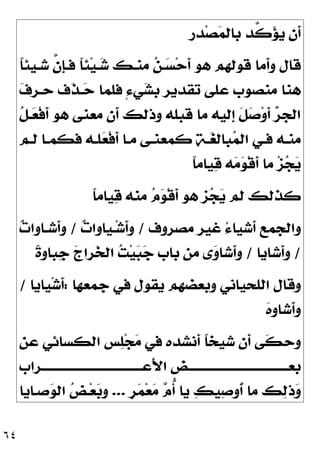 ٦٤
‫ﺪﺭ‬‫ﺼ‬
‫ﻤ‬‫ﺑﺎﻟ‬ ‫ﱠﺪ‬
‫ﻛ‬
‫ﺆ‬‫ﻳ‬ ‫ﹶﻥ‬
‫ﺃ‬
‫ﹰ‬
‫ﺎ‬‫ﺷـﻴﺌ‬ ‫ﱠ‬
‫ﻥ‬‫ﹺ‬
‫ﺈ‬‫ﻓـ‬ ‫ﹰ‬
‫ﺎ‬‫ﺌ‬‫ﻴ‬‫ـ‬
‫ﺷ‬ ‫ﻣﻨـﻚ‬ 
‫ﻦ‬‫ـ‬
‫ﺴ‬‫ﺣ‬‫ﹶ‬
‫ﺃ‬ ‫ﻫﻮ‬ ‫ﻗﻮﻟﻬﻢ‬ ‫ﹶﻣﺎ‬
‫ﺃ‬‫ﻭ‬ ‫ﻗﺎﻝ‬

‫ﻑ‬‫ﺣـﺮ‬ ‫ﹶﻑ‬
‫ﺬ‬‫ـ‬
‫ﺣ‬ ‫ﻓﻠﻤﺎ‬ ٍ‫ﺀ‬‫ﻲ‬
‫ﺸ‬‫ﺑ‬ ‫ﺗﻘﺪﻳﺮ‬ ‫ﻋﻠﻰ‬ ‫ﻣﻨﺼﻮﺏ‬ ‫ﻫﻨﺎ‬
‫ﹸ‬
‫ﻞ‬‫ـ‬
‫ﻌ‬‫ﹾ‬‫ﻓ‬‫ﹶ‬
‫ﺃ‬ ‫ﻫﻮ‬ ‫ﻣﻌﻨﻰ‬ ‫ﹶﻥ‬
‫ﺃ‬ ‫ﻭﺫﻟﻚ‬ ‫ﻗﺒﻠﻪ‬ ‫ﻣﺎ‬ ‫ﹺﻟﻴﻪ‬
‫ﺇ‬ ‫ﹶ‬
‫ﻞ‬
‫ﺻ‬‫ﻭ‬‫ﹶ‬
‫ﺃ‬ 
‫ﺮ‬‫ﺍﻟﺠ‬
‫ﹶ‬
‫ﺃ‬ ‫ـﺎ‬‫ـ‬‫ﻣ‬ ‫ـﻰ‬‫ـ‬‫ﻛﻤﻌﻨ‬ 
‫ﺔ‬‫ـ‬‫ـ‬
‫ﻐ‬‫ﺒﺎﻟ‬
‫ﻤ‬‫ﺍﻟ‬ ‫ـﻲ‬‫ـ‬‫ﻓ‬ ‫ـﻪ‬‫ـ‬‫ﻣﻨ‬
‫ـﻢ‬‫ـ‬‫ﻟ‬ ‫ـﺎ‬‫ـ‬‫ﻓﻜﻤ‬ ‫ـﻪ‬‫ـ‬‫ﻠ‬
‫ﻌ‬‫ﹾ‬‫ﻓ‬
‫ﹰ‬
‫ﺎ‬‫ﻴﺎﻣ‬
‫ﻗ‬ ‫ﻪ‬
‫ﻣ‬
‫ﻮ‬‫ﹾ‬‫ﻗ‬‫ﹶ‬
‫ﺃ‬ ‫ﻣﺎ‬ ‫ﺰ‬
‫ﺠ‬
‫ﻳ‬
‫ﹰ‬
‫ﺎ‬‫ﻴﺎﻣ‬
‫ﻗ‬ ‫ﻣﻨﻪ‬ 
‫ﻡ‬
‫ﻮ‬‫ﹾ‬‫ﻗ‬‫ﹶ‬
‫ﺃ‬ ‫ﻫﻮ‬ ‫ﺰ‬
‫ﺠ‬
‫ﻳ‬ ‫ﻟﻢ‬ ‫ﻛﺬﻟﻚ‬
‫ﻣﺼﺮﻭﻑ‬ ‫ﻏﻴﺮ‬ ُ‫ﺀ‬‫ﹶﺷﻴﺎ‬
‫ﺃ‬ ‫ﻭﺍﻟﺠﻤﻊ‬
/

‫ﺕ‬‫ـﻴﺎﻭﺍ‬‫ﺷ‬‫ﹶ‬
‫ﺃ‬‫ﻭ‬
/

‫ﺕ‬‫ﹶﺷـﺎﻭﺍ‬
‫ﺃ‬‫ﻭ‬
/
‫ﹶﺷﺎﻳﺎ‬
‫ﺃ‬‫ﻭ‬
/
‫ﹰ‬
‫ﺓ‬‫ﹺﺒﺎﻭ‬
‫ﺟ‬ 
‫ﺝ‬‫ﺮﺍ‬
‫ﺨ‬‫ﺍﻟ‬ 
‫ﺖ‬‫ﻴ‬
‫ﺒ‬
‫ﺟ‬ ‫ﺑﺎﺏ‬ ‫ﻣﻦ‬ ‫ﻯ‬
‫ﻭ‬‫ﹶﺷﺎ‬
‫ﺃ‬‫ﻭ‬
‫ﺟﻤﻌﻬﺎ‬ ‫ﻓﻲ‬ ‫ﻳﻘﻮﻝ‬ ‫ﻭﺑﻌﻀﻬﻢ‬ ‫ﺍﻟﻠﺤﻴﺎﻧﻲ‬ ‫ﻭﻗﺎﻝ‬
:
‫ﻴﺎﻳﺎ‬‫ﺷ‬‫ﹶ‬
‫ﺃ‬
/

‫ﻩ‬‫ﹺ‬
‫ﻭ‬‫ﹶﺷﺎ‬
‫ﺃ‬‫ﻭ‬
‫ﹶﻥ‬
‫ﺃ‬ ‫ﹶﻰ‬
‫ﻜ‬‫ﻭﺣ‬
‫ﻋﻦ‬ ‫ﺍﻟﻜﺴﺎﺋﻲ‬ ‫ﺲ‬
‫ﻠ‬‫ﺠ‬
‫ﻣ‬ ‫ﻓﻲ‬ ‫ﹶﻧﺸﺪﻩ‬
‫ﺃ‬ ‫ﹰ‬
‫ﺎ‬‫ﺷﻴﺨ‬
‫َﻋـــــــــــــــــــــــــــــــــــــﺮﺍﺏ‬‫ﻷ‬‫ﺍ‬ ‫ﺑﻌـــــــــــــــــــــــــــــــــــــﺾ‬
‫ﹴ‬
‫ﺮ‬
‫ﻤ‬‫ﻌ‬
‫ﻣ‬ 
‫ﻡ‬‫ﱡ‬
‫ﺃ‬ ‫ﻳﺎ‬ 
‫ﻚ‬‫ﻴ‬
‫ﺻ‬‫ﹸﻭ‬
‫ﺃ‬ ‫ﻣﺎ‬ ‫ﻚ‬
‫ﻟ‬‫ﺫ‬
‫ﻭ‬
...
‫ﺻـﺎﻳﺎ‬
‫ﻮ‬‫ﺍﻟ‬ 
‫ﺾ‬‫ـ‬‫ﻌ‬
‫ﺑ‬‫ﻭ‬
 