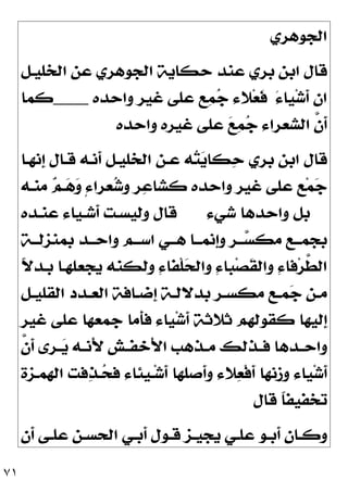 ٧١
‫ﺍﻟﺠﻮﻫﺮﻱ‬
‫ﺍﻟﺨﻠﻴـﻞ‬ ‫ﻋﻦ‬ ‫ﺍﻟﺠﻮﻫﺮﻱ‬ ‫ﺣﻜﺎﻳﺔ‬ ‫ﻋﻨﺪ‬ ‫ﺑﺮﻱ‬ ‫ﺍﺑﻦ‬ ‫ﻗﺎﻝ‬
َ‫ﺀ‬‫ﻴﺎ‬‫ﺷ‬‫ﹶ‬
‫ﺃ‬ ‫ﺍﻥ‬
‫ﻏﻴﺮ‬ ‫ﻋﻠﻰ‬ ‫ﻊ‬
‫ﻤ‬
‫ﺟ‬ ‫ﻼﺀ‬‫ﻌ‬‫ﹶ‬
‫ﻓ‬
‫ﻭﺍﺣﺪﻩ‬
____
‫ﻛﻤﺎ‬
‫ﻭﺍﺣﺪﻩ‬ ‫ﻏﻴﺮﻩ‬ ‫ﻋﻠﻰ‬ 
‫ﻊ‬
‫ﻤ‬
‫ﺟ‬ ‫ﺍﻟﺸﻌﺮﺍﺀ‬ ‫ﱠ‬
‫ﻥ‬‫ﹶ‬
‫ﺃ‬
‫ﹺﻧﻬـﺎ‬
‫ﺇ‬ ‫ﻗـﺎﻝ‬ ‫ﹶﻧـﻪ‬
‫ﺃ‬ ‫ﺍﻟﺨﻠﻴـﻞ‬ ‫ﻋـﻦ‬ ‫ﻪ‬
‫ﺘ‬
‫ﻳ‬‫ﻜﺎ‬
‫ﺣ‬ ‫ﺑﺮﻱ‬ ‫ﺍﺑﻦ‬ ‫ﻗﺎﻝ‬
‫ﻣﻨـﻪ‬ 
‫ﻢ‬‫ـ‬
‫ﻫ‬
‫ﻭ‬ ٍ‫ﺀ‬‫ﻌﺮﺍ‬
‫ﺷ‬‫ﻭ‬ ‫ﺮ‬
‫ﻋ‬‫ﻛﺸﺎ‬ ‫ﻭﺍﺣﺪﻩ‬ ‫ﻏﻴﺮ‬ ‫ﻋﻠﻰ‬ ‫ﻊ‬‫ﻤ‬
‫ﺟ‬
‫ﺷﻲﺀ‬ ‫ﻭﺍﺣﺪﻫﺎ‬ ‫ﺑﻞ‬
‫ﻋﻨـﺪﻩ‬ ‫ﹶﺷـﻴﺎﺀ‬
‫ﺃ‬ ‫ﻭﻟﻴﺴـﺖ‬ ‫ﻗﺎﻝ‬
‫ـﺔ‬‫ـ‬‫ﺑﻤﻨﺰﻟـ‬ ‫ـﺪ‬‫ـ‬‫ﻭﺍﺣـ‬ ‫ـﻢ‬‫ـ‬‫ﺍﺳـ‬ ‫ـﻲ‬‫ـ‬‫ﻫـ‬ ‫ـﺎ‬‫ـ‬‫ﹺﻧﻤـ‬
‫ﺇ‬‫ﻭ‬ ‫ـﺮ‬‫ـ‬‫ـ‬
‫ﺴ‬‫ﻣﻜ‬ ‫ـﻊ‬‫ـ‬‫ﺑﺠﻤـ‬
‫ﻭﺍﻟ‬ ِ‫ﺀ‬‫ﺒﺎ‬‫ﺼ‬‫ﹶ‬
‫ﻘ‬‫ﻭﺍﻟ‬ ِ‫ﺀ‬‫ﻓﺎ‬‫ﺮ‬‫ﱠ‬
‫ﻄ‬‫ﺍﻟ‬
‫ﹰ‬
‫ﻻ‬‫ﺑـﺪ‬ ‫ﻳﺠﻌﻠﻬـﺎ‬ ‫ﻭﻟﻜﻨﻪ‬ ِ‫ﺀ‬‫ﹾﻔﺎ‬‫ﻠ‬
‫ﺤ‬
‫ـﻞ‬‫ـ‬‫ﺍﻟﻘﻠﻴ‬ ‫ـﺪﺩ‬‫ـ‬‫ﺍﻟﻌ‬ ‫ـﺎﻓﺔ‬‫ـ‬‫ﹺﺿ‬
‫ﺇ‬ ‫ـﺔ‬‫ـ‬‫ﺑﺪﻻﻟ‬ ‫ـﺮ‬‫ـ‬‫ﻣﻜﺴ‬ ‫ـﻊ‬‫ـ‬‫ﻤ‬
‫ﺟ‬ ‫ـﻦ‬‫ـ‬‫ﻣ‬
‫ﻏﻴﺮ‬ ‫ﻋﻠﻰ‬ ‫ﺟﻤﻌﻬﺎ‬ ‫ﹶﻣﺎ‬
‫ﺄ‬‫ﻓ‬ ‫ﻴﺎﺀ‬‫ﺷ‬‫ﹶ‬
‫ﺃ‬ ‫ﺛﻼﺛﺔ‬ ‫ﻛﻘﻮﻟﻬﻢ‬ ‫ﹺﻟﻴﻬﺎ‬
‫ﺇ‬
‫ﱠ‬
‫ﻥ‬‫ﹶ‬
‫ﺃ‬ ‫ـﺮﻯ‬‫ـ‬
‫ﻳ‬ ‫ـﻪ‬‫ـ‬‫َﻧ‬‫ﻷ‬ ‫ـﺶ‬‫ـ‬‫َﺧﻔ‬‫ﻷ‬‫ﺍ‬ ‫ـﺬﻫﺐ‬‫ـ‬‫ﻣ‬ ‫ـﺬﻟﻚ‬‫ـ‬‫ﻓ‬ ‫ـﺪﻫﺎ‬‫ـ‬‫ﻭﺍﺣ‬
‫ﺍﻟﻬﻤـﺰﺓ‬ ‫ﻓﺖ‬
‫ﺬ‬‫ـ‬
‫ﺤ‬‫ﻓ‬ ‫ﹺﺌﺎﺀ‬
‫ﻴ‬‫ـ‬‫ﺷ‬‫ﹶ‬
‫ﺃ‬ ‫ﹶﺻﻠﻬﺎ‬
‫ﺃ‬‫ﻭ‬ ‫ﻼﺀ‬
‫ﻌ‬‫ﹾ‬‫ﻓ‬‫ﹶ‬
‫ﺃ‬ ‫ﻭﺯﻧﻬﺎ‬ ‫ﻴﺎﺀ‬‫ﺷ‬‫ﹶ‬
‫ﺃ‬
‫ﻗﺎﻝ‬ ‫ﹰ‬
‫ﺎ‬‫ﺗﺨﻔﻴﻔ‬
‫ـﻲ‬‫ـ‬‫ﹶﺑ‬
‫ﺃ‬ ‫ـﻮﻝ‬‫ـ‬‫ﻗ‬ ‫ـﺰ‬‫ـ‬‫ﻳﺠﻴ‬ ‫ـﻲ‬‫ـ‬‫ﻋﻠ‬ ‫ـﻮ‬‫ـ‬‫ﹶﺑ‬
‫ﺃ‬ ‫ـﺎﻥ‬‫ـ‬‫ﻭﻛ‬
‫ﹶﻥ‬
‫ﺃ‬ ‫ـﻰ‬‫ـ‬‫ﻋﻠ‬ ‫ـﻦ‬‫ـ‬‫ﺍﻟﺤﺴ‬
 