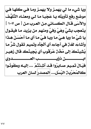 ٧٧
‫ﻓـﻲ‬ ‫ﻛﻠﻬـﺎ‬ ‫ﻓـﻲ‬ ‫ﻭﻣـﺎ‬ ‫ﻳﻬﻤـﺰ‬ ‫ﻭﻻ‬ ‫ﻳﻬﻤـﺰ‬ ‫ﻟﻲ‬ ‫ﻣﺎ‬ ‫ﺷﻲﺀ‬ ‫ﻭﻳﺎ‬
‫ـﻒ‬
‫ﻬ‬‫ﹶ‬
‫ﻠ‬
‫ﺘ‬‫ﺍﻟ‬ ‫ﻭﻣﻌﻨـﺎﻩ‬ ‫ﻟـﻲ‬ ‫ﻣـﺎ‬ ‫ﺒـﺎ‬
‫ﺠ‬
‫ﻋ‬ ‫ﻳـﺎ‬ ‫ﹸﻪ‬
‫ﻠ‬‫ﹺ‬
‫ﻳ‬‫ﹾﻭ‬‫ﺄ‬‫ﺗ‬ ‫ﺭﻓﻊ‬ ‫ﻣﻮﺿﻊ‬
‫ﺍﻟﻌـ‬ ‫ـﻦ‬
‫ﻣ‬ ‫ﺍﻟﻜﺴـﺎﺋﻲ‬ ‫ﻗـﺎﻝ‬ ‫ﻰ‬
‫ﺳ‬َ‫ﻷ‬‫ﻭﺍ‬
‫ﻣـﻦ‬ ‫ﺮﺏ‬
]
‫ﺹ‬
١٠٧
[
‫ﻓﻴﻘـﻮﻝ‬ ‫ﻣـﺎ‬ ‫ﻳﺰﻳﺪ‬ ‫ﻣﻦ‬ ‫ﻭﻣﻨﻬﻢ‬ 
‫ﻲ‬‫ﻓ‬
‫ﻭ‬ 
‫ﻲ‬
‫ﻫ‬‫ﻭ‬ 
‫ﻲ‬‫ﺑﺸ‬ ‫ﻳﺘﻌﺠﺐ‬
‫ﻫـﺬﺍ‬ 
‫ﻦ‬‫ـ‬
‫ﺴ‬‫ﺣ‬‫ﹶ‬
‫ﺃ‬ ‫ﻣـﺎ‬ ‫ﹶﻱ‬
‫ﺃ‬ ‫ﻣـﺎ‬ 
‫ﻲ‬‫ﻓـ‬ ‫ﻭﻳـﺎ‬ ‫ﻣـﺎ‬ 
‫ﻲ‬‫ﻫـ‬ ‫ﻭﻳﺎ‬ ‫ﻣﺎ‬ 
‫ﻲ‬‫ﺷ‬ ‫ﻳﺎ‬
‫ﻣـﺎ‬ 
‫ﺮ‬
‫ﺷ‬ ‫ﺗﻘﻮﻝ‬ ‫ﻭﺗﻤﻴﻢ‬ ‫ﹶﻩ‬
‫ﺄ‬
‫ﺠ‬‫ﹾ‬‫ﻟ‬‫ﹶ‬
‫ﺃ‬ ‫ﹶﻱ‬
‫ﺃ‬ ‫ﹶﺟﺎﺀﻩ‬
‫ﺃ‬ ‫ﻓﻲ‬ ‫ﻟﻐﺔ‬ ‫َﻩ‬‫ﺀ‬‫ﹶﺷﺎ‬
‫ﺃ‬‫ﻭ‬
‫ﺯﻫﻴـﺮ‬ ‫ﻗﺎﻝ‬ ‫ﹸﻚ‬
‫ﺌ‬‫ﹺﻴ‬
‫ﺠ‬
‫ﻳ‬ ‫ﹶﻱ‬
‫ﺃ‬ ‫ﹴ‬
‫ﺏ‬‫ﹸﻮ‬
‫ﻗ‬‫ﺮ‬
‫ﻋ‬ 
‫ﺔ‬
‫ﺨ‬
‫ﻣ‬ ‫ﹺﻟﻰ‬
‫ﺇ‬ 
‫ﻚ‬‫ﹸ‬
‫ﺌ‬‫ﻴ‬
‫ﺸ‬
‫ﻳ‬
‫ـﺪﻭﻱ‬‫ـ‬‫ﺍﻟﻌـــــــــــــــــــــ‬ ‫ـﺐ‬‫ـ‬‫ﺫﺅﻳـــــــــــــــــــــ‬ ‫ـﻦ‬‫ـ‬‫ﺍﺑـــــــــــــــــــــ‬

‫ﺗ‬ ‫ﹶ‬
‫ﻝ‬‫ـﺎ‬‫ـ‬
‫ﻴ‬‫ﹶ‬
‫ﻓ‬

‫ﻢ‬
‫ﺘ‬‫ﹾ‬‫ﺌ‬‫ـ‬‫ـ‬
‫ﺷ‬‫ﹸ‬
‫ﺃ‬ ‫ـﺪ‬‫ـ‬‫ﻗ‬ ‫ﻭﺍ‬
‫ﺮ‬‫ﹺ‬
‫ﺑ‬‫ـﺎ‬‫ـ‬‫ﺻ‬ ‫ﹴ‬
‫ﻢ‬‫ـﻴ‬‫ـ‬
‫ﻤ‬
...
‫ـﻮﺍ‬‫ـ‬
‫ﻧ‬‫ﹸﻮ‬
‫ﻛ‬‫ﻭ‬ ‫ـﻪ‬‫ـ‬‫ﹺﻟﻴ‬
‫ﺇ‬
‫ﻞ‬‫ﺴ‬
‫ﺒ‬‫ﺍﻟ‬ ‫ﺑﺔ‬
‫ﺮ‬
‫ﺤ‬
‫ﻤ‬‫ﻛﺎﻟ‬
.
.
.
‫ﺍ‬
‫ﻟ‬
‫ﻤ‬
‫ﺼ‬
‫ﺪ‬
‫ﺭ‬
‫ﻟ‬
‫ﺴ‬
‫ﺎ‬
‫ﻥ‬
‫ﺍ‬
‫ﻟ‬
‫ﻌ‬
‫ﺮ‬
‫ﺏ‬
 