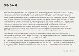 QUEM SOMOS

A OUT.RA - Associação Cultural é uma entidade sem fins lucrativos, formalmente constituída em Janeiro de 2009,
mas com uma actividade enquanto grupo informal que decorre desde 2004, com a realização, precisamente, da 1ª
edição do OUT.FEST. O campo de acção da Associação é, conforme se explicita nos seus estatutos, a divulgação e a
promoção de eventos no âmbito das músicas de vanguarda (expressão musical na periferia das tradições e correntes
musicais, vulgo experimental, improvisada, inclassificável). Até 2007, e ainda enquanto grupo informal, o OUT.FEST
constituiu o campo exclusivo da actividade do grupo, situação que se alterou a partir de 2008, com a realização cada
vez mais frequente de concertos e eventos exteriores ao festival, ainda que complementares ao seu âmbito estético.
Este trabalho de programação reforçou-se consideravelmente a partir da formalização da Associação,
consubstanciando-se na programação de um evento mensal, em média, no ano de 2009. Em 2010 e 2011, a
programação regular foi reforçada, tendo sido atingida uma média de 2 eventos mensais, ao mesmo tempo que o
OUT.FEST se afirmou numa nova dimensão, em termos de programação, divulgação e impacto.

Um outro ponto identitário da actividade da Associação tem sido a procura de colaborações com entidades do
movimento associativo local, através de co-programações, e da realização de eventos nesses espaços emblemáticos
mas grosso modo desconhecidos de grande parte do público da região.

A OUT.RA – Associação Cultural tem celebrados protocolos com a Câmara Municipal do Barreiro, para a realização
do OUT.FEST – Festival Internacional de Música Exploratória do Barreiro, com a ESEC – Escola Superior de Educação
de Coimbra e a EPBJC – Escola Profissional Bento de Jesus Caraça, para a prestação de estágios curriculares a
alunos finalistas.
 