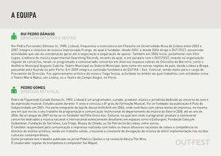 A EQUIPA

      RUI PEDRO DÂMASO
      [DIRECÇÃO ARTÍSTICA E GESTÃO]

Rui Pedro Fernandez Dâmaso (n. 1980, Lisboa), frequentou a licenciatura em Filosofia na Universidade Nova de Lisboa entre 2003 e
2007. Integra o colectivo de música improvisada Frango, do qual é fundador, desde 2001, e desde 2004 dirige o OUT.FEST, assumindo
actividades que vão da coordenação geral até à negociação e angariação de apoios. Também em 2004 inicia, juntamente com Vítor
Lopes, a editora de música experimental Searching Records, através da qual, e em paralelo com o OUT.FEST, investe na organização
regular de concertos, tendo co-programado e comissariado concertos em diversos espaços nobres do Concelho do Barreiro, como o
Auditório Municipal Augusto Cabrita, Teatro Municipal ou Galeria Municipal, bem como em outras regiões do país, desde Lisboa a Braga,
passando pela Guarda ou pelo Porto. Em 2009 integra a comissão fundadora da OUT.RA – Ass. Cultural, sendo eleito para o cargo de
Presidente da Direcção. Fez agenciamento artístico do músico Tiago Sousa, actividade no âmbito da qual trabalhou com entidades como
o Teatro Maria Matos, em Lisboa, ou o Teatro do Campo Alegre, no Porto.


      PEDRO GOMES
      [DIRECÇÃO ARTÍSTICA]

Pedro de Figueiredo Curado Gomes (n. 1983, Lisboa) é um programador, curador, produtor, músico e jornalista dedicado ao universo do som e
da expressão musical. Estudou piano durante 11 anos e concluiu o 8º grau de Formação Musical. Foi co-fundador da publicação A Puta da
Subjectividade em 2001. Fez parte integrante da loja de discos AnAnAnA em 2004, onde contribuiu com vários textos de imprensa, no mesmo
ano em que iniciou o seu trabalho de programação e comunicação institucional do departamento de música da Galeria ZDB, até ao ano de
2006. No arranque de 2007 torna-se co-fundador da Filho Único Ass. Cultural, na qual tem vindo a programar, produzir e comissariar
concertos dedicados a música nacional e internacional esteticamente desafiante em espaços como a Culturgest, Fundação Calouste
Gulbenkian, Fundação de Serralves, Lux Frágil, Museu do Chiado, ou Sé Patriarcal de Lisboa, entre outros.
É também responsável pela comunicação e imprensa realizada com todos os meios difusores nacionais de relevo e competência no
domínio da análise artística, tendo um trabalho sólido, crescente e constante de divulgação de música de difícil implementação nos tecidos
culturais contemporâneos.
Como jornalista tem trabalho publicado no jornal Público / Ípsilon e na revista britânica The Wire.
É colaborador regular do trompetista e compositor Sei Miguel.
 