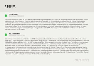 A EQUIPA

      VÍTOR LOPES
      [DIRECÇÃO TÉCNICA]

Vítor Francisco Palaio Lopes (n. 1979, Barreiro) É formado em Som pela Escola Técnica de Imagem e Comunicação. Frequentou ainda o
segundo ano da licenciatura em Engenharia do Ambiente na Faculdade de Ciências da Universidade Nova de Lisboa. Realizou dois
estágios profissionais, na vertente de som ao vivo na sala de espectáculos Espaço B no Barreiro, e na vertente de estúdio na NZ
Produções. Actualmente colabora com o Grupo Chiado nas áreas da produção e pós produção musical, vídeo e new media em Portugal,
Moçambique e Cabo Verde, desenvolvendo em paralelo projectos nas mesmas áreas enquanto freelancer. Músico fundador do grupo
Frango. Fundador, vice-presidente da direcção e programador da OUT.RA - Associação Cultural. Membro fundador e co-director
executivo e técnico do OUT.FEST.


      NÉLSON GOMES
      [GESTÃO E PRODUÇÃO]

Nelson Lopes Gomes nasceu em Lisboa em 1978. Frequentou o Curso de Engenharia dos Materiais da Universidade Nova de Lisboa,
entre 1999 e 2004. Desenvolve o trabalho de curadoria, programação e produção de concertos ao longo dos últimos seis anos e meio, de
2003 a 2006 na Galeria Zé dos Bois e de 2007 em diante na Filho Único da qual é membro co-fundador com Pedro Gomes, com artistas
nacionais e internacionais, em espaços como a Fundação de Serralves, Lux Frágil,Fundação Calouste Gulbenkian, Culturgest Porto,
Museu do Chiado, Sé Patriarcal de Lisboa, Cabaret Maxime, B.Leza, ou o Auditório da FBAL.Em regime de co-produção e
co-programação, esteve e continua envolvido em projectos com a Casa da Música, Theatro Circo, Teatro Municipal da Guarda. Realiza
também trabalho de agenciamento nacional e internacional dos artistas Norberto Lobo, Lula Pena e Tó Trips. Desempenha funções de
acompanhamento e integração de musica contemporânea proveniente de bairros sociais Lisboetas, de origem Angolana, Cabo-verdiana
e Santomense. Trabalho apresentado em espaços como a Fundação Calouste Gulbenkian, Feira de Vic (Catalunha), Festival Exit (Servia)
Teatro São Luiz, entre outros. É membro co-fundador da banda Gala Drop.
 