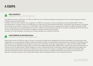 A EQUIPA

      VERA MARMELO
      [PRODUÇÃO E RELAÇÕES PÚBLICAS]

Vera Marmelo nasceu no Barreiro em 1984. Em 2007 concluí o mestrado integrado em Engenharia Civil no Instituto Superior Técnico.
Trabalha nesta área desde então.
É ainda no IST que toma contacto com a fotografia, em 2005, ao frequentar o núcleo de fotografia da universidade (NAF). É esta a
ferramenta que a vai ligar à música. Em 2005 alia-se a Tiago Sousa na extinta editora Merzbau, contribuindo como fotógrafa e assistente
de produção. O seu primeiro contacto com o OUT.FEST surge em 2006 para expor, situação que se repete em 2008. Na edição de 2009
inicia a colaboração com os organizadores do festival e respectiva associação participando na curadoria e produção das Artes Visuais do
festival, tendo posteriormente continuado a colaborar enquanto assistente de produção.
Já expôs, em nome individual, em locais como o Museu da Música ou a Galeria Trem Azul.


      TIAGO BORGES DE MACEDO SOUSA
      (RELAÇÕES PÚBLICAS E COMUNICAÇÃO)

Tiago Sousa nasceu em 1983 em Lisboa. Formou-se na Escola Profissional de Imagem/Escola Técnica de Imagem e Comunicação, tendo
frequentado o curso profissional de Áudio e Vídeo, terminando em 2001. A sua experiência profissional está no entanto mais focada na área
da Música. Quer acompanhando a produção de eventos como o OUT.FEST, o Barreiro Outras Músicas ou o Barreiro Rocks (2006 e 2009),
quer através do seu trabalho enquanto editor e promotor da netlabel Merzbau (2004 a 2008) onde foi responsável pelo impulsionamento de
artistas como B Fachada, Noiserv, Walter Benjamin ou Jesus, the Misunderstood. Actualmente trabalha no agenciamento de alguns dos
mais marcantes nomes do jazz nacional, em paralelo com uma carreira como músico e compositor em trajectória ascendente, tendo
recentemente editado os disco Insónia pela editora alemã Humming Conch, e Walden Pond’s Monk, pela norte-americana Immune
Records, e actuado em palcos como o Teatro Maria Matos, Museu Fundação Oriente ou Centro de Artes de Sines.
 
