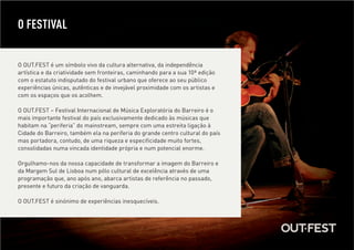 O FESTIVAL


O OUT.FEST é um símbolo vivo da cultura alternativa, da independência
artística e da criatividade sem fronteiras, caminhando para a sua 10ª edição
com o estatuto indisputado do festival urbano que oferece ao seu público
experiências únicas, autênticas e de invejável proximidade com os artistas e
com os espaços que os acolhem.

O OUT.FEST – Festival Internacional de Música Exploratória do Barreiro é o
mais importante festival do país exclusivamente dedicado às músicas que
habitam na “periferia” do mainstream, sempre com uma estreita ligação à
Cidade do Barreiro, também ela na periferia do grande centro cultural do país
mas portadora, contudo, de uma riqueza e especificidade muito fortes,
consolidadas numa vincada identidade própria e num potencial enorme.

Orgulhamo-nos da nossa capacidade de transformar a imagem do Barreiro e
da Margem Sul de Lisboa num pólo cultural de excelência através de uma
programação que, ano após ano, abarca artistas de referência no passado,
presente e futuro da criação de vanguarda.

O OUT.FEST é sinónimo de experiências inesquecíveis.
 