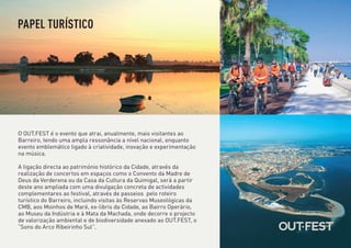 PAPEL TURÍSTICO




O OUT.FEST é o evento que atrai, anualmente, mais visitantes ao
Barreiro, tendo uma ampla ressonância a nível nacional, enquanto
evento emblemático ligado à criatividade, inovação e experimentação
na música.

A ligação directa ao património histórico da Cidade, através da
realização de concertos em espaços como o Convento da Madre de
Deus da Verderena ou da Casa da Cultura da Quimigal, será a partir
deste ano ampliada com uma divulgação concreta de actividades
complementares ao festival, através de passeios pelo roteiro
turístico do Barreiro, incluindo visitas às Reservas Museológicas da
CMB, aos Moinhos de Maré, ex-libris da Cidade, ao Bairro Operário,
ao Museu da Indústria e à Mata da Machada, onde decorre o projecto
de valorização ambiental e de biodiversidade anexado ao OUT.FEST, o
“Sons do Arco Ribeirinho Sul”.
 