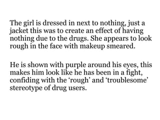 The girl is dressed in next to nothing, just a
jacket this was to create an effect of having
nothing due to the drugs. She appears to look
rough in the face with makeup smeared.

He is shown with purple around his eyes, this
makes him look like he has been in a fight,
confiding with the ‘rough’ and ‘troublesome’
stereotype of drug users.
 