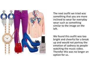 The next outfit we tried was
something that you are more
inclined to wear for everyday
wear such as something
similar to the image on the
left.
We found this outfit was too
bright and cheerful for a break
up and would not portray the
emotion of sadness to people
watching the music video.
Therefor this was no longer an
option for us.
 