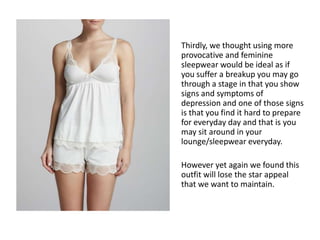 Thirdly, we thought using more
provocative and feminine
sleepwear would be ideal as if
you suffer a breakup you may go
through a stage in that you show
signs and symptoms of
depression and one of those signs
is that you find it hard to prepare
for everyday day and that is you
may sit around in your
lounge/sleepwear everyday.
However yet again we found this
outfit will lose the star appeal
that we want to maintain.
 