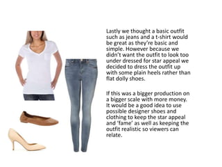 Lastly we thought a basic outfit
such as jeans and a t-shirt would
be great as they’re basic and
simple. However because we
didn’t want the outfit to look too
under dressed for star appeal we
decided to dress the outfit up
with some plain heels rather than
flat dolly shoes.
If this was a bigger production on
a bigger scale with more money.
It would be a good idea to use
possible designer shoes and
clothing to keep the star appeal
and ‘fame’ as well as keeping the
outfit realistic so viewers can
relate.
 