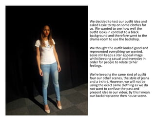 We decided to test our outfit idea and
asked Lexie to try on some clothes for
us. We wanted to see how well the
outfit looks in contrast to a black
background and therefore went to the
drama room to use the backdrop.
We thought the outfit looked good and
represented everything we wanted.
Lexie still keeps a star appeal image
whilst keeping casual and everyday in
order for people to relate to her
feelings.
We’re keeping the same kind of outfit
four our other scenes, the style of jeans
and a t-shirt. However, we will not be
using the exact same clothing as we do
not want to confuse the past and
present idea in our video. By this I mean
our backdrop scene then house scene.
 