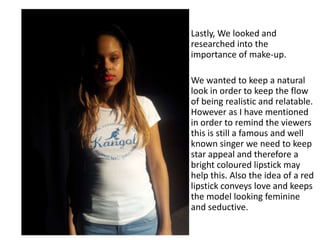 Lastly, We looked and
researched into the
importance of make-up.
We wanted to keep a natural
look in order to keep the flow
of being realistic and relatable.
However as I have mentioned
in order to remind the viewers
this is still a famous and well
known singer we need to keep
star appeal and therefore a
bright coloured lipstick may
help this. Also the idea of a red
lipstick conveys love and keeps
the model looking feminine
and seductive.
 