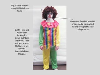 Wig – Ewan himself
brought this in from
       home



                       Make up – Another member
                        of our media class called
                        Justine brought this into
    Outfit – me and           college for us
       Adam went
       looking for
    clown outfits in
    the shops, seen
    as it was around
     Halloween, we
         found a
     few, and chose
         this one
 