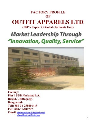 1
FACTORY PROFILE
OF
OUTFIT APPARELS LTD.
(100% Export Oriented Garments Unit)
Factory:
Plot # 52/B Nasiabad I/A,
Baizid, Chittagong,
Bangladesh.
Tell: 880-31-2580014-5
Fax: 880-31-682797
E-mail: alauddin@outfitapparels.com
alauddin@outfitbd.com
 