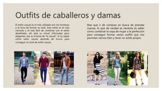 Outfits de caballeros y damas
Mas que ir de compras en busca de prendas
nuevas, lo que de verdad se necesita es saber
cómo combinar la ropa de mujer a la perfección
para conseguir formar varios outfits que nos
permitan vernos bien y tener un estilo propio.
El estilo casual es el más utilizado por los hombres
a la hora de formar su look. Este estilo es el más
cómodo y el más fácil de combinar con el estilo
desaliñado, ahí está su virtud. Informales pero
elegantes, ese es el lema de “lo casual”. Si no sabes
cómo vestir casual, aprende de trucos para
conseguir un look de estilo casual.
 