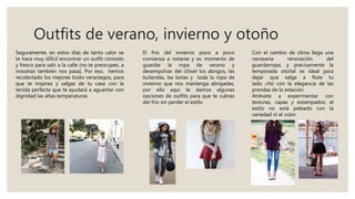 Outfits de verano, invierno y otoño
Seguramente, en estos días de tanto calor se
te hace muy difícil encontrar un outfit cómodo
y fresco para salir a la calle (no te preocupes, a
nosotras también nos pasa). Por eso, hemos
recolectado los mejores looks veraniegos, para
que te inspires y salgas de tu casa con la
tenida perfecta que te ayudará a aguantar con
dignidad las altas temperaturas.
El frío del invierno poco a poco
comienza a notarse y es momento de
guardar la ropa de verano y
desempolvar del clóset los abrigos, las
bufandas, las botas y toda la ropa de
invierno que nos mantenga abrigadas,
por ello aquí te damos algunas
opciones de outfits para que te cubras
del frío sin perder el estilo
Con el cambio de clima llega una
necesaria renovación del
guardarropa, y precisamente la
temporada otoñal es ideal para
dejar que salga a flote tu
lado chic con la elegancia de las
prendas de la estación.
Atrévete a experimentar con
texturas, capas y estampados; el
estilo no está peleado con la
variedad ni el color.
 