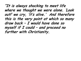 “It is always shocking to meet life where we thought we were alone. ‘Look out!’ we cry, ‘it’s alive.’  And therefore this is the very point at which so many draw back – I would have done so myself if I could – and proceed no further with Christianity.