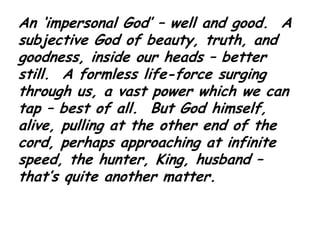 An ‘impersonal God’ – well and good.  A subjective God of beauty, truth, and goodness, inside our heads – better still.  A formless life-force surging through us, a vast power which we can tap – best of all.  But God himself, alive, pulling at the other end of the cord, perhaps approaching at infinite speed, the hunter, King, husband – that’s quite another matter. 