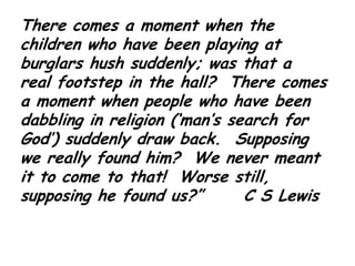 There comes a moment when the children who have been playing at burglars hush suddenly; was that a real footstep in the hall?  There comes a moment when people who have been dabbling in religion (‘man’s search for God’) suddenly draw back.  Supposing we really found him?  We never meant it to come to that!  Worse still, supposing he found us?”      C S Lewis