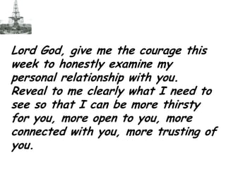Lord God, give me the courage this week to honestly examine my personal relationship with you.  Reveal to me clearly what I need to see so that I can be more thirsty for you, more open to you, more connected with you, more trusting of you.