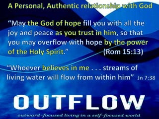 A Personal, Authentic relationship with God“May the God of hope fill you with all the joy and peace as you trust in him, so that you may overflow with hope by the power of the Holy Spirit.”  		(Rom 15:13) “Whoever believes in me . . . streams of living water will flow from within him”  Jn 7:38