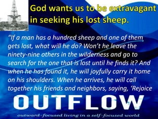 God wants us to be extravagant in seeking his lost sheep.“If a man has a hundred sheep and one of them gets lost, what will he do? Won’t he leave the ninety-nine others in the wilderness and go to search for the one that is lost until he finds it? And when he has found it, he will joyfully carry it home on his shoulders. When he arrives, he will call together his friends and neighbors, saying, ‘Rejoice