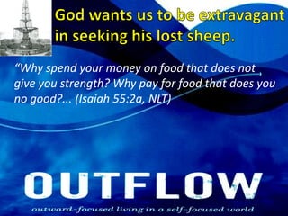 God wants us to be extravagant in seeking his lost sheep.“Why spend your money on food that does not give you strength? Why pay for food that does you no good?... (Isaiah 55:2a, NLT) 
