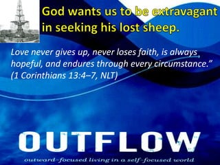 God wants us to be extravagant in seeking his lost sheep.Love never gives up, never loses faith, is always hopeful, and endures through every circumstance.” (1 Corinthians 13:4–7, NLT)