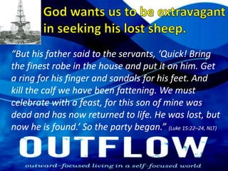 God wants us to be extravagant in seeking his lost sheep.“But his father said to the servants, ‘Quick! Bring the finest robe in the house and put it on him. Get a ring for his finger and sandals for his feet. And kill the calf we have been fattening. We must celebrate with a feast, for this son of mine was dead and has now returned to life. He was lost, but now he is found.’ So the party began.” (Luke 15:22–24, NLT)