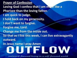 Prayer of ConfessionLoving God I confess that I am more like a Pharisee than the loving father.I am quick to judge.I hold back on my generosity.I don’t want to forgive.Forgive me, Lord.Change me from the inside out.So that as I live this week, I can live extravagantly outward.In Jesus name I pray Amen