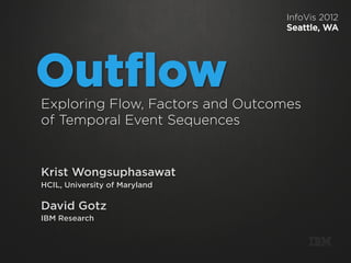 InfoVis 2012
                                 Seattle, WA




Outﬂow
Exploring Flow, Factors and Outcomes
of Temporal Event Sequences


Krist Wongsuphasawat
HCIL, University of Maryland

David Gotz
IBM Research


                                       m
 