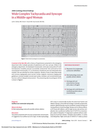 Wide Complex Tachycardia and Syncope
in a Middle-aged Woman
Laith A. Derbas, MD; Omair K. Yousuf, MD; Faraz Kureshi, MD, MSc
A woman in her late 40s with a history of hypertension presented to the emergency
department after multiple episodes of palpitations with near syncope. While in the
emergency department, she developed monomorphic ventricular tachycardia (VT) with
hemodynamic instability and was successfully cardioverted. She continued to have
nonsustained monomorphic VT, so intravenous amiodarone and oral metoprolol were
initiated. She was admitted for further evaluation. Results of tests of electrolyte levels
and coronary angiography were normal. Cardiac magnetic resonance imaging with
gadolinium contrast revealed normal-sized cardiac chambers and normal biventricular
function without delayed enhancement. The presenting electrocardiogram (ECG)
is shown in Figure 1.
Diagnosis
Outflow tract ventricular tachycardia
What to Do Next
B. Electrophysiology study with possible catheter ablation
Discussion
This patient presented with recurrent symptomatic monomorphic
VT suggestive of an outflow tract (OT) origin. An electrophysiology
(EP) study to anatomically localize the abnormal rhythm and
ablation therapy is the preferred strategy in severely symptomatic
patients. Medical therapy may be considered; owing to limited and
varying efficacy of pharmacologic therapy and its adverse effects,
an EP study with ablation, with its high success rate and low com-
plication rate, is preferred. Outflow tract VT (OTVT) is a monomor-
phic subset of idiopathic VT diagnosed in patients without under-
lying structural heart disease, metabolic abnormalities, or cardiac
channelopathies. Right ventricular OT (RVOT) VT makes up about
I
II
II
III
aVR
aVL
aVF
V1
V2
V3
V4
V5
V6
Figure 1. Patient electrocardiogram at presentation.
WHAT WOULD YOU DO NEXT?
A. Placement of an implantable
cardioverter-defibrillator
B. Electrophysiology study with
possible catheter ablation
C. Discharge with oral
antiarrhythmic therapy
with a class I or III agent
D. Discharge with oral β-blocker or
nondihydropyridine calcium
channel blocker
Clinical Review & Education
JAMA Cardiology Clinical Challenge
jamacardiology.com (Reprinted) JAMA Cardiology March 2019 Volume 4, Number 3 295
© 2018 American Medical Association. All rights reserved.
Downloaded From: https://jamanetwork.com/ AIIMS – Bhubaneswar by Ramachandra Barik on 03/23/2019
 