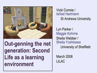 Out-genning the net generation: Second Life as a learning environment  Vicki Cormie /  Ishbel Hartmann St Andrews University  Lyn Parker /  Maggie Kohime Sheila Webber / Sheila Yoshikawa University of Sheffield March 2008 LILAC 