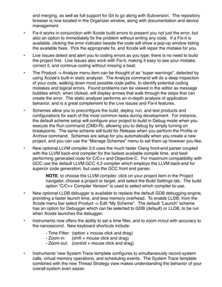 and merging, as well as full support for Git to go along with Subversion. The repository
    browser is now located in the Organizer window, along with documentation and device
    management.
•   Fix-it works in conjunction with Xcode build errors to present you not just the error, but
    also an option to immediately ﬁx the problem without writing any code. If a Fix-it is
    available, clicking the error indicator beside the code will show a pop-up window listing
    the available ﬁxes. Pick the appropriate ﬁx, and Xcode will repair the mistake for you.
•   Live Issues detect and alert you to coding errors as you type; there is no need to build
    the project ﬁrst. Live Issues also work with Fix-it, making it easy to see your mistake,
    correct it, and continue coding without missing a beat.
•   The Product -> Analyze menu item can be thought of as “super warnings”, detected by
    using Xcode’s built-in static analyzer. The Analyze command will do a deep inspection
    of your code, walking down most possible code paths, to identify potential coding
    mistakes and logical errors. Found problems can be viewed in the editor as message
    bubbles which, when clicked, will display arrows that walk through the steps that can
    create the error. The static analyzer performs an in-depth analysis of application
    behavior, and is a great complement to the Live Issues and Fix-it features.
•   Schemes allow you to preconﬁgure the build, deploy, run, and test products and
    conﬁgurations for each of the most common tasks during development. For instance,
    the default scheme setup will conﬁgure your project to build in Debug mode when you
    execute the Run command (CMD-R), allowing you to debug by simply turning on
    breakpoints. The same scheme will build for Release when you perform the Proﬁle or
    Archive command. Schemes are setup for you automatically when you create a new
    project, and you can use the “Manage Schemes” menu to set them up however you like.
•   New optional LLVM compiler 2.0 uses the much faster Clang front-end parser coupled
    with the LLVM back-end compiler for the fastest available compile time, and best
    performing generated code for C/C++ and Objective-C. For maximum compatibility with
    GCC use the default LLVM GCC 4.2 compiler which employs the LLVM back-end for
    superior code generation, but uses the GCC front end parser.
           NOTE: to choose the LLVM compiler, click on your project item in the Project
           navigator, choose a project or target, and select the Build Settings tab. The build
           option “C/C++ Compiler Version” is used to select which compiler to use.
•   New optional LLDB debugger is available to replace the default GDB debugging engine,
    providing a faster launch time, and less memory overhead. To enable LLDB, from the
    Xcode menu bar select Product -> Edit “My Scheme”. The default “Launch” scheme
    has an option for Debugger which can be selected to GDB (default) or LLDB, to be run
    when Xcode launches the debugger.
•   Instruments now offers the ability to set a time ﬁlter, and to zoom in/out with accuracy to
    the nanosecond. New keyboard shortcuts include:
    !      - Time Filter:! (option + mouse click and drag)
    !      - Zoom in: ! (shift + mouse click and drag)
           - Zoom out:! (control + mouse click and drag)

•   Instruments’ new System Trace template conﬁgures to simultaneously record system
    calls, virtual memory operations, and scheduling events.  The System Trace template
    combined with the new Thread Strategy view makes understanding the behavior of your
    overall system even easier.  
 