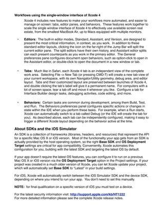 Workﬂows using the single-window interface of Xcode 4
      Xcode 4 includes new features to make your workﬂows more automated, and easier to
      manage on screen: tabs, editor panes, and behaviors. These features work together to
      scale the single window interface of Xcode 4 to effectively use available screen real
      estate, from the smallest MacBook Air, up to Macs equipped with multiple monitors.

  •   Editors: The built-in editor modes, Standard, Assistant, and Version, are designed to
      present the most critical information, in context, as you work. In addition to these
      standard editor layouts, clicking the icon on the far-right of the Jump Bar will split the
      current editor pane. The split editors have their own history, and Assistant editor splits
      can each present counterparts as you work in the primary editor. The General
      preferences pane conﬁgures document open behaviors, such as option-click to open in
      the Assistant editor, or double-click to open the document in a new window or tab.

  •   Tabs: Much like in Safari, each Xcode 4 tab is an independent view of the complete
      work area. Selecting File -> New Tab (or pressing CMD-T) will create a new tab view of
      your current workspace, with its own Navigator/Utility geometry, debug area, and editor
      layout. Tabs and their customized layout are preserved between launches of Xcode 4,
      and double clicking the tab’s label will give it a permanent name. For computers with a
      lot of screen space, tear a tab off and move it wherever you like. Conﬁgure a tab for
      Interface Builder design tasks, debugging activities, code editing, and more.

  •   Behaviors: Certain tasks are common during development, among them Build, Test,
      and Run. The Behaviors preferences panel conﬁgures speciﬁc actions or changes in
      state within the IDE when you perform these tasks. For example, when a Run starts,
      Xcode can automatically switch to a tab called Debug (or the IDE will create the tab for
      you). As described above, each tab can be independently conﬁgured, making it easy to
      trigger a different Xcode layout depending on the behavior active at the time.

About SDKs and the iOS Simulator
An SDK is a collection of frameworks (libraries, headers, and resources) that represent the API
for a speciﬁc Mac OS X or iOS version. Most of the functionality your app gets from an SDK is
actually provided by the host operating system, so the right Base SDK and OS Deployment
Target settings are critical for app compatibility. Conveniently, Xcode automates this
conﬁguration for you, building with the latest SDK and targeting the latest OS by default.

If your app doesn’t require the latest OS features, you can conﬁgure it to run on a previous
Mac OS X or iOS version via the OS Deployment Target option in the Project settings. If your
project was created in a much older version of Xcode, you can let Xcode update your project,
which will automatically set Base SDK to “Latest” in your build settings.

For iOS, Xcode will automatically switch between the iOS Simulator SDK and the device SDK,
depending on where you intend to run your app. You don’t need to set this manually.

NOTE: for ﬁnal qualiﬁcation on a speciﬁc version of iOS you must test on a device.

For the latest security information visit: http://support.apple.com/kb/HT1222
For more detailed information please see the complete Xcode release notes.
 
