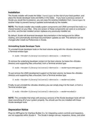 Installation
The Xcode installer will create the folder /Developer on the root of your boot partition, and
place the Xcode developer tools and SDKs in this folder. If you have a previous version of
Xcode you would like to preserve, you can copy the existing installation from /Developer to
another folder to prevent having it updated automatically by the installer.

NOTE: The Xcode installer also installs system components and UNIX command line tools in a
shared location on your Mac. Only one version of these components can exist on a computer
at a time, and the last installed version replaces any previously installed set.

By default, Xcode will download developer documentation in the background for ofﬂine
reading, and automatically download documentation updates as well. This behavior can be
changed after install via Preferences in Xcode.


Uninstalling Xcode Developer Tools
To uninstall Xcode developer tools on the boot volume along with the <Xcode> directory, from
a Terminal window type:

     $ sudo <Xcode>/Library/uninstall-devtools --mode=all

To remove the underlying developer content on the boot volume, but leave the <Xcode>
directory and supporting ﬁles untouched, from a Terminal window type:

     $ sudo <Xcode>/Library/uninstall-devtools --mode=systemsupport

To just remove the UNIX development support on the boot volume, but leave the <Xcode>
directory and supporting ﬁles untouched, from a Terminal window type:

     $ sudo <Xcode>/Library/uninstall-devtools --mode=unixdev

Finally, to just uninstall the <Xcode> directory you can simply drag it to the trash, or from a
Terminal window type:

     $ sudo <Xcode>/Library/uninstall-devtools --mode=xcodedir


NOTE: The uninstaller that ships with previous versions of the Xcode developer tools will not
clean everything off of your system properly. You should use the one installed with these
Xcode developer tools.



Deprecation Notice
Plug-ins (IBPlugins) for Interface Builder 3.x, for integrating custom controls and inspectors,
are not supported within Xcode 4.   The Xcode 4 design canvas, inspectors, library, and other
 