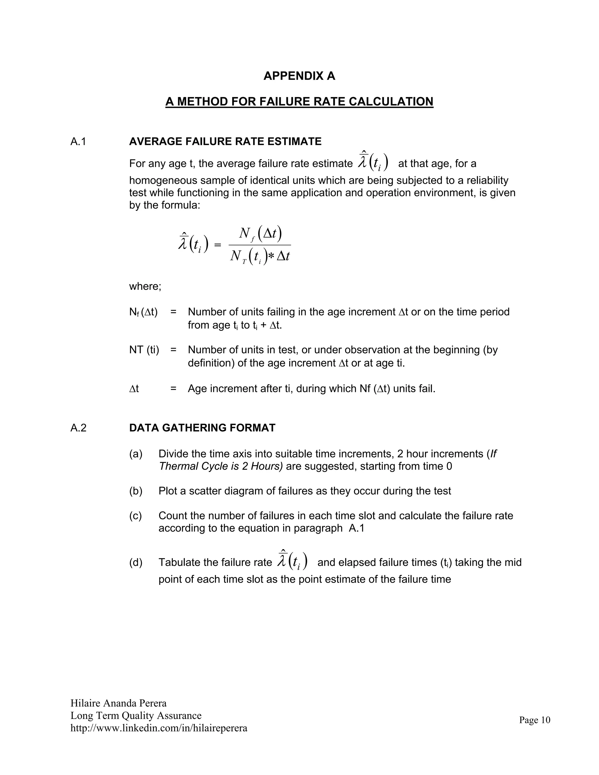 Hilaire Ananda Perera
Long Term Quality Assurance
http://www.linkedin.com/in/hilaireperera
APPENDIX A
A METHOD FOR FAILURE RATE CALCULATION
A.1 AVERAGE FAILURE RATE ESTIMATE
For any age t, the average failure rate estimate  itˆ at that age, for a
homogeneous sample of identical units which are being subjected to a reliability
test while functioning in the same application and operation environment, is given
by the formula:
 itˆ =
 
 
N t
N t t
f
T i


where;
Nf (t) = Number of units failing in the age increment t or on the time period
from age ti to ti + t.
NT (ti) = Number of units in test, or under observation at the beginning (by
definition) of the age increment t or at age ti.
t = Age increment after ti, during which Nf (t) units fail.
A.2 DATA GATHERING FORMAT
(a) Divide the time axis into suitable time increments, 2 hour increments (If
Thermal Cycle is 2 Hours) are suggested, starting from time 0
(b) Plot a scatter diagram of failures as they occur during the test
(c) Count the number of failures in each time slot and calculate the failure rate
according to the equation in paragraph A.1
(d) Tabulate the failure rate  itˆ and elapsed failure times (ti) taking the mid
point of each time slot as the point estimate of the failure time
Page 10
 