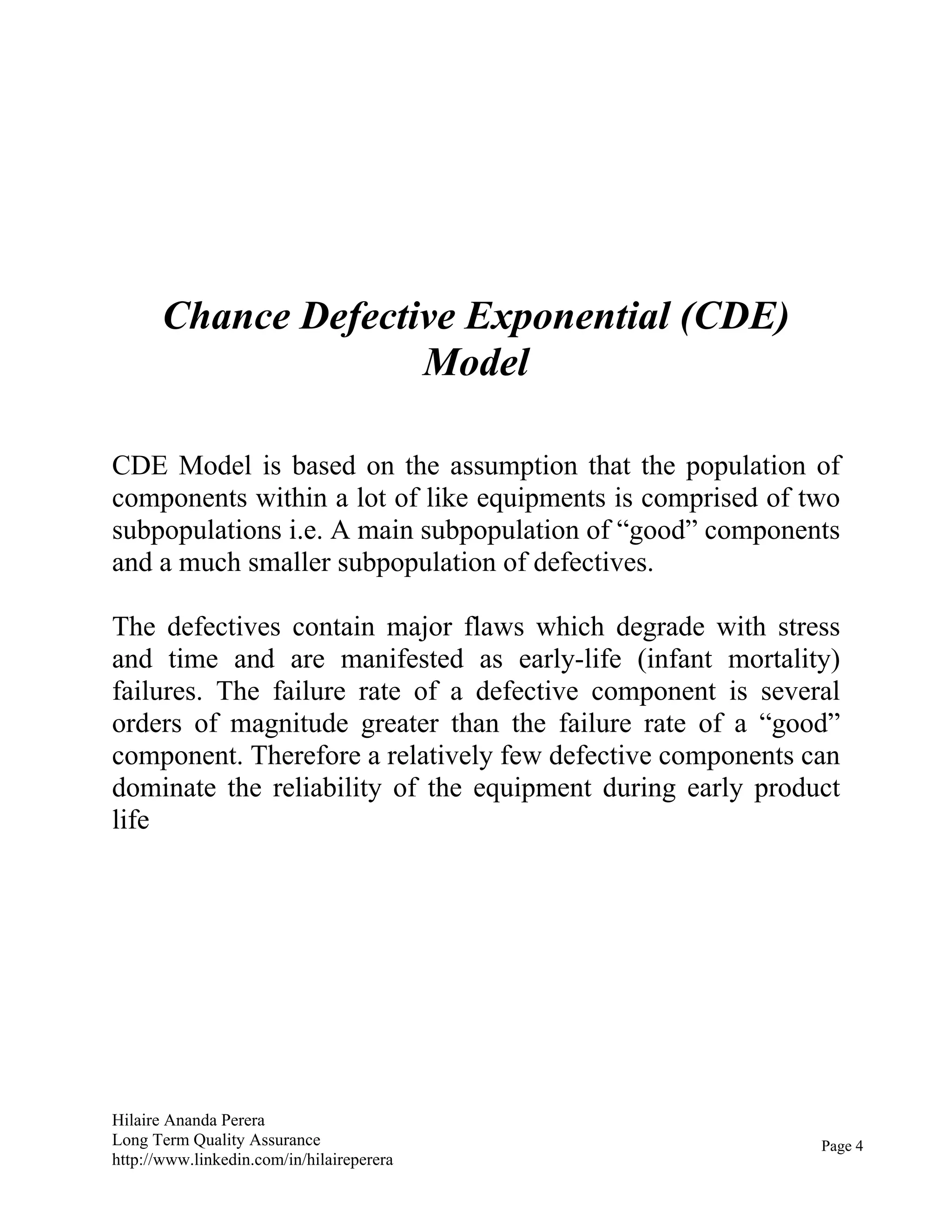 Hilaire Ananda Perera
Long Term Quality Assurance
http://www.linkedin.com/in/hilaireperera
Chance Defective Exponential (CDE)
Model
CDE Model is based on the assumption that the population of
components within a lot of like equipments is comprised of two
subpopulations i.e. A main subpopulation of “good” components
and a much smaller subpopulation of defectives.
The defectives contain major flaws which degrade with stress
and time and are manifested as early-life (infant mortality)
failures. The failure rate of a defective component is several
orders of magnitude greater than the failure rate of a “good”
component. Therefore a relatively few defective components can
dominate the reliability of the equipment during early product
life
Page 4
 