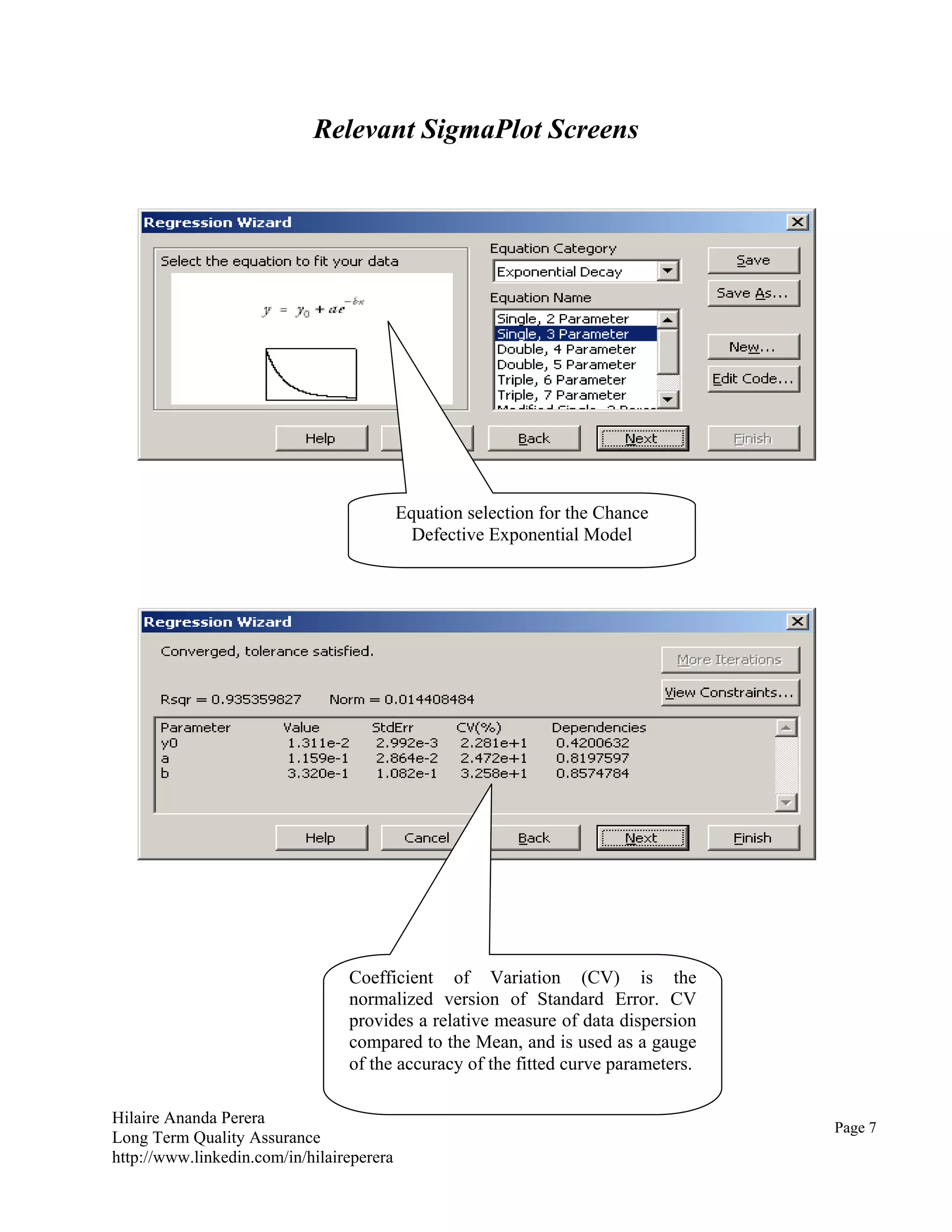 Hilaire Ananda Perera
Long Term Quality Assurance
http://www.linkedin.com/in/hilaireperera
Relevant SigmaPlot Screens
Relevant SigmaPlot Screens
Coefficient of Variation (CV) is the
normalized version of Standard Error. CV
provides a relative measure of data dispersion
compared to the Mean, and is used as a gauge
of the accuracy of the fitted curve parameters.
Equation selection for the Chance
Defective Exponential Model
Page 7
 