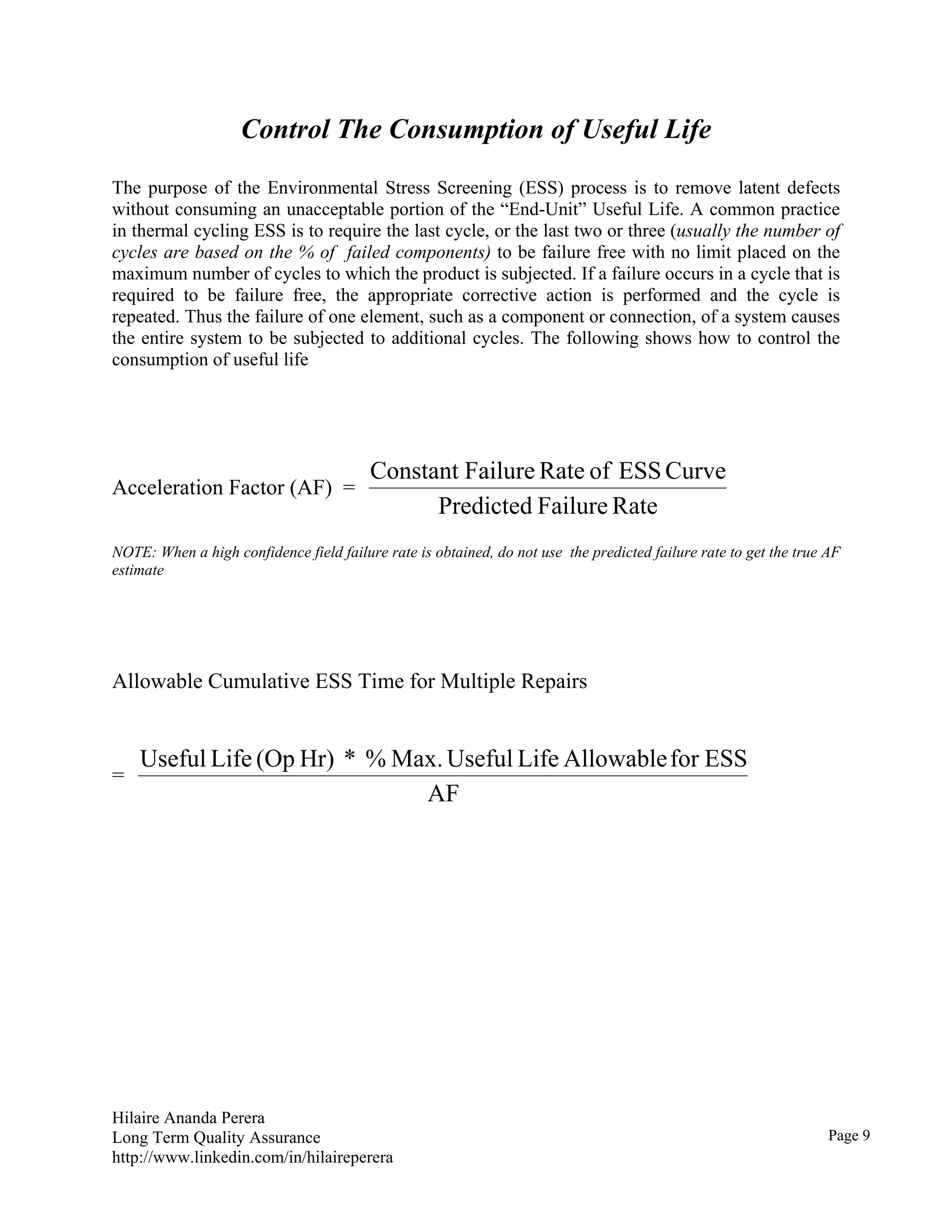 Hilaire Ananda Perera
Long Term Quality Assurance
http://www.linkedin.com/in/hilaireperera
Control The Consumption of Useful Life
The purpose of the Environmental Stress Screening (ESS) process is to remove latent defects
without consuming an unacceptable portion of the “End-Unit” Useful Life. A common practice
in thermal cycling ESS is to require the last cycle, or the last two or three (usually the number of
cycles are based on the % of failed components) to be failure free with no limit placed on the
maximum number of cycles to which the product is subjected. If a failure occurs in a cycle that is
required to be failure free, the appropriate corrective action is performed and the cycle is
repeated. Thus the failure of one element, such as a component or connection, of a system causes
the entire system to be subjected to additional cycles. The following shows how to control the
consumption of useful life
Acceleration Factor (AF) =
RateFailurePredicted
CurveESSofRateFailureConstant
NOTE: When a high confidence field failure rate is obtained, do not use the predicted failure rate to get the true AF
estimate
Allowable Cumulative ESS Time for Multiple Repairs
=
AF
ESSforAllowableLifeUsefulMax.%*Hr)(OpLifeUseful
Page 9
 